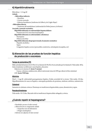 C o n d u c t a s e n G a s t r o e n t e r o l o g í a
275
4) Hiperbilirrubinemia
Bilirrubina  1.2 mg/dl
Aislada
• Bilirrubina indirecta
o  Hemólisis
o  Cirrosis avanzada
o  Defectos hereditarios (síndrome de Gilbert y de Crigler Najar)
• Bilirrubina directa
o  Trastornos del metabolismo (enfermedad de Dubin Jonson y de Rotor)
Asociada a aumento enzimático
Hiperbilirrubinemia en enfermedades hepatocelulares
Disminución de la masa funcional hepática
Hiperbilirrubinemia en enfermedades colestásicas
Ductopenia
Obstrucción biliar
Hiperbilirrubinemia desproporcionada al aumento enzimático
Hepatitis alcohólica
Sepsis
Congestión hepática severa (pericarditis constrictiva, valvulopatía tricuspídea, etc)
5) Alteración de las pruebas de función hepática 	
de producción o excretora
Tiempo de protrombina (TP)
MideactividaddefactoresI,II,V,VIIyX.LosfactoresII,VII,IXyXsonactivadosporlavitaminaK.Vidamedia:48hs.
Antes de plantear su déficit por causa hepática, descartar:
Deficiencia de vitamina K: factor V normal.
Causas: colestasis, malabsorción, déficit nutricional, toma de ATB que alteren la flora intestinal.
CID: factor VIII bajo.
Albúmina
Nivel  3 mg/dl: enfermedad parenquimatosa hepática. Evalúa severidad de la cirrosis. Vida media: 20 días.
Hipoalbuminemia de causa no hepática: enteropatía perdedora de proteínas, síndrome nefrótico, malnutrición.
Colesterol
Aumenta en colestasis crónicas. Disminuye en insuficiencia hepatocelular, ayuno, desnutrición y sepsis.
Pseudocolinesterasa
Vida media: 10-13 días. Marcador útil en insuficiencia hepatocelular subaguda y crónica.
¿Cuándo repetir el hepatograma?
• Resultado cercano al valor normal
• Alteración de un componente aislado
• Sospechar error de laboratorio
• Origen extrahepático
• Informe sin adjuntar el valor normal
 