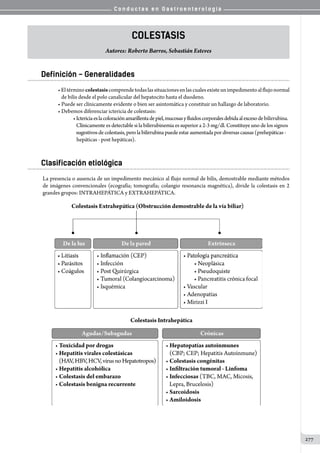 C o n d u c t a s e n G a s t r o e n t e r o l o g í a
277
Colestasis
Autores: Roberto Barros, Sebastián Esteves
Definición - Generalidades
•Eltérminocolestasiscomprendetodaslassituacionesenlascualesexisteunimpedimentoalflujonormal
   de bilis desde el polo canalicular del hepatocito hasta el duodeno.
• Puede ser clínicamente evidente o bien ser asintomática y constituir un hallazgo de laboratorio.
• Debemos diferenciar ictericia de colestasis:
•Ictericiaeslacoloraciónamarillentadepiel,mucosasyfluidoscorporalesdebidaalexcesodebilirrubina.
   Clínicamente es detectable si la bilirrubinemia es superior a 2-3 mg/dl. Constituye uno de los signos
   sugestivos decolestasis,pero labilirrubina puede estaraumentadapor diversas causas(prehepáticas -
   hepáticas - post hepáticas).
Clasificación etiológica
La presencia o ausencia de un impedimento mecánico al flujo normal de bilis, demostrable mediante métodos
de imágenes convencionales (ecografía; tomografía; colangio resonancia magnética), divide la colestasis en 2
grandes grupos: INTRAHEPÁTICA y EXTRAHEPÁTICA.
 