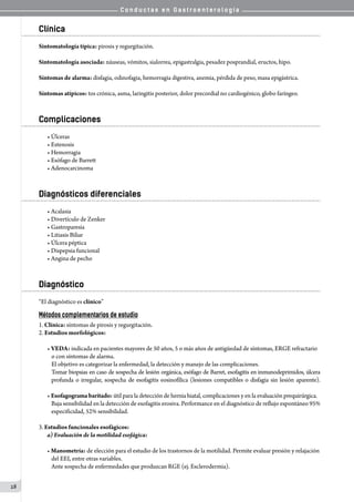 C o n d u c t a s e n G a s t r o e n t e r o l o g í a
28
Clínica
Sintomatología típica: pirosis y regurgitación.
Sintomatología asociada: náuseas, vómitos, sialorrea, epigastralgia, pesadez posprandial, eructos, hipo.
Síntomas de alarma: disfagia, odinofagia, hemorragia digestiva, anemia, pérdida de peso, masa epigástrica.
Síntomas atípicos: tos crónica, asma, laringitis posterior, dolor precordial no cardiogénico, globo faríngeo.
Complicaciones
• Úlceras
• Estenosis
• Hemorragia
• Esófago de Barrett
• Adenocarcinoma
Diagnósticos diferenciales
• Acalasia
• Divertículo de Zenker
• Gastroparesia
• Litiasis Biliar
• Úlcera péptica
• Dispepsia funcional
• Angina de pecho
Diagnóstico
“El diagnóstico es clínico”
Métodos complementarios de estudio
1. Clínica: síntomas de pirosis y regurgitación.
2. Estudios morfológicos:
• VEDA: indicada en pacientes mayores de 50 años, 5 o más años de antigüedad de síntomas, ERGE refractario
o con síntomas de alarma.
El objetivo es categorizar la enfermedad, la detección y manejo de las complicaciones.
Tomar biopsias en caso de sospecha de lesión orgánica, esófago de Barret, esofagitis en inmunodeprimidos, úlcera
profunda o irregular, sospecha de esofagitis eosinofílica (lesiones compatibles o disfagia sin lesión aparente).
• Esofagograma baritado: útil para la detección de hernia hiatal, complicaciones y en la evaluación prequirúrgica.
Baja sensibilidad en la detección de esofagitis erosiva. Performance en el diagnóstico de reflujo espontáneo 95%
especificidad, 52% sensibilidad.
3. Estudios funcionales esofágicos:
a) Evaluación de la motilidad esofágica:
• Manometría: de elección para el estudio de los trastornos de la motilidad. Permite evaluar presión y relajación
del EEI, entre otras variables.
Ante sospecha de enfermedades que produzcan RGE (ej. Esclerodermia).
 