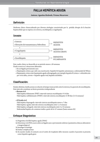 C o n d u c t a s e n G a s t r o e n t e r o l o g í a
281
Falla Hepática Aguda
Autoras: Agustina Redondo, Viviana Macarrone
Definición
Síndrome clínico desencadenado por diversas etiologías caracterizado por la   pérdida abrupta de la función
hepatocelular que se expresa con ictericia, encefalopatía y coagulopatía.
Conceptos
Este cuadro clínico se desarrolla en un período menor a 26 semanas.
Puede ocurrir en 3 situaciones diferentes:
• En un hígado previamente sano
• Hepatopatía crónica que sufre una reactivación: hepatitis B, hepatitis autoinmune y enfermedad de Wilson
• Hepatopatía crónica más hepatopatía aguda sobreagregada: por ejemplo hepatitis B crónica + sobreinfección
por virus delta, cirrosis + hepatitis aguda viral, hepatitis alcohólica
Clasificación:
Existen distintas clasificaciones en relación al tiempo transcurrido entre la ictericia y la aparición de encefalopatía.
Este intervalo constituye un factor pronóstico independiente
• Bernau et al
Falla hepática fulminante (FHF): intervalo ictericia-encefalopatía: 0-14 días
Falla hepática subfulminante (FHSF): intervalo ictericia-encefalopatía 15-90 días (2-12 semanas)
• O’Grady et al
Falla hepática hiperaguda: intervalo ictericia-encefalopatía menor a 7 días
Falla hepática aguda: intervalo ictericia-encefalopatía entre 1 y 4 semanas
Falla hepática subaguda: intervalo ictericia-encefalopatía entre 5 y 12 semanas
Enfermedad hepática de comienzo tardío a partir de la 12º semana (hasta semana 26)
Enfoque Diagnóstico
1. Diagnóstico de falla hepática aguda (FHA)
2. Determinar si la FHA ocurre sobre un hígado sano o previamente enfermo (parámetros clínicos, laboratorio
e imagenológicos)
3. Investigar la etiología
4. Evaluar complicaciones
5. En nuestro medio el contacto con el centro de trasplante debe iniciarse cuando el paciente se presenta
  como hepatitis aguda grave
 
