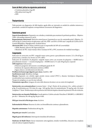 C o n d u c t a s e n G a s t r o e n t e r o l o g í a
285
Score de Meld: (utiliza los siguientes parámetros)
• Creatinina plasmática (mg/dl)
• Bilirrubina total (mg/dl)
• RIN
Tratamiento
Todo paciente con diagnostico de falla hepática aguda debe ser internado en unidad de cuidados intensivos y
presentado a unidad de trasplante correspondiente al momento del diagnóstico
Tratamiento general
Soporte hemodinámico: Expansión con coloides y cristaloides para mantener la perfusión periférica.   Objetivo:
TAM  60 mmHg y diuresis 0.5 ml/h.
Requerimiento nutricional: Nutrición enteral precoz (parenteral en caso de contraindicación). Objetivo: 35-
50 Kcal/kg/d. Control estricto de glucemias cada 4 hs. PHP  con D5% o D10% más 1 ampolla de CLNA al 20 %
Control Metabólico: Hipoglucemias. Acidosis láctica
Afectación SNC: Evitar el edema cerebral ya que es responsable del 50% de la mortalidad:
• ARM, Manitol, cabecera 30ª, hiperventilación.
• Monitoreo de PIC: mejor manejo clínico (manejo de PIC y PPC, monitoreo de vitalidad neurológica.
Coagulopatía
Indicación de corrección con PFC: sangrado mayor activo, previo a procedimiento invasivo. (15 a 20 ml/kg en
primera hora, controlar a los 10 min con TP ≥ 60%)
Indicación de transfusión de plaquetas: sangrado mayor activo con recuento de plaquetas  50.000/mm3 y
procedimiento invasivo  +  recuento de plaquetas   60.000/mm3 (1 U cada 10 kg de peso corporal)
ATB empíricos: Indicaciones
      • Deterioro progresivo del sensorio o encefalopatía grado III- IV
      • Síndrome de respuesta inflamatoria sistémica (SIRS)
      • Signos clínicos o de laboratorio de infección.
Profilaxis de hemorragia digestiva por stress: AntiH2 o  IBP
Insuficiencia renal: Identificar etiología
Manejo: Expansión con coloides según presión venosa central (PVC) y diuresis. Inotrópicos (dopamina,
noradrenalina) para mantener perfusión renal.
Terapia de reemplazo, en caso de estar indicado
Tratamiento específico: (ninguno de estos debe demorar elcontaco con un centro de trasplante)
Intoxicación con acetoaminofeno:(consumo hasta  10 gr). Dentro de las primeras 4 hs  carbón activado 1  
g/kg. N-acetilcisteína por VO, dosis de carga  140 mg/kg, dosis de mantenimiento 70 mg/kg cada 4 hs hasta
completar17dosis.Tendríamayorefectoprotectordelafunciónhepáticadurantelasprimeras24hsdeevolución.
Intoxicación con Amanita Phalloides: Lavado gástrico. Carbón activado. Penicilina G 300.000 U a 1.000.000 U
por día +  Silimarina 30 a 40 mg/kg/día por 4 días
FHA por virus de la Flia herpes virus: Aciclovir
Enfermedad de Wilson: Remover el cobre con hemofiltración continua o plasmaferesis.
Hepatitis autoinmune: Prednisolona 60 mg/día
Hepatitis por virus B: Lamivudina
Hígado graso del embarazo: Interrupción inmediata del embarazo.
Síndrome de Budd Chiari: Iniciar tratamiento anticoagulante, estudiar trombofilias, descartar una neoplasia
antes de indicar trasplante hepático
 