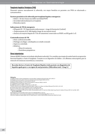 C o n d u c t a s e n G a s t r o e n t e r o l o g í a
286
Trasplante hepático Ortotópico (THO)
Demostró mejorar marcadamente la sobrevida, con mayor beneficio en pacientes con FHA no relacionada a
acetoaminofeno.
Factores pronósticos de sobrevida post-trasplante hepático emergencia:
• Edad ( 50 años tienen mas doble mortalidad POP)
• Severidad enfermedad previa al trasplante
• Naturaleza injerto
Indicaciones de TH de emergencia
• EH grado III / IV (hipertensión endocraneana  riesgo de herniación Cerebral)
•  Empeoramiento de la  falla hepática luego de una mejoría inicial
• Ausencia de mejoría después de 72 hs de tratamiento conservador en FHSF con EH grado I o II
Contraindicaciones de TH
• Daño cerebral irreversible
• Patología oncológica  extrahepática en estadío avanzado
• Sepsis no controlada
• Relativas:
	 – Abuso de sustancias
	 – Desórdenes psiquiátricos
Otros tratamientos
Sistema MARS(Sistema recirculanteadsorbente molecular):Seconsidera unaterapia de sostén hastalarecuperación
funcional hepática o hasta el trasplante. Consiste en un dispositivo de diálisis  con albúmina extracorpórea para la
remoción de sustancias neurotóxicas y vasoactivas.
Recordar derivar a Centro de Trasplante Hepático todo paciente con diagnóstico de
hepatitis aguda grave o con signos de mal pronóstico (Bilirrubina total 15mg %)
                                 
Bibliografía:
1.Bridging Therapies and liver transplantation in acute liver failure. Scandinavian Journal of surgery 2011;100:8-13
2.Management of acute liver failure. Stravitz R et al Nat Rev Gastroenterol Hepatol 2009;6:542-553
3.Acute liver failure. Bernal W. et al. Lancet 2010;376:190-201
4.Etiologies of acute liver failure. Lee W. et al Current opinion in critical care 2008;14:198-201
5.Coagulopathy of acute liver failure. Muñoz S et al.
6.Schiffs disease of the liver. Schiff E. et al 2010 Cap. 25:1090-1098
7.Review article: the current management of acute liver failure. Craig D, Lee A, Hayes. et al Aliment Pharmacol Ther 2010 31, 345–358
8.Treatment of liver diseases. Arroyo V,Abraldes J; Gines P et al Barcelona 2009.
9.Acute Liver Failure Due to Drugs. Fontana R. Semin Liver Dis 2008;28:175–187
10.Intensive Care of Patients With Acute Liver Failure: Recommendations of the U.S. Acute Liver Failure Study Group. Stravitz R, Andreas H. Kramer, MD Crit. Care Med. 2007;
35 (11):2498-2508
11.Management of acute liver failure. Poison J and Lee W. Hepatology,2005 ;41:144-151
12.Acute liver failure: current management and future propects. Rajiv J. Journal of hepatology,2005; 42:101-113
13.Silva M. Insuficiencia hepática aguda. Silva M. Terapia Intensiva 3º edición. Editorial Médica Panamericana 2006;VII:674-681
 