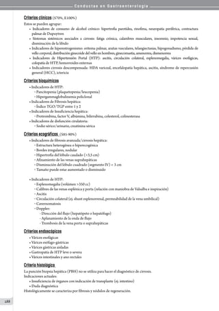 C o n d u c t a s e n G a s t r o e n t e r o l o g í a
288
Criterios clínicos (S70%, E100%)
Estos se pueden agrupar:
• Indicadores de consumo de alcohol crónico: hipertrofia parotídea, rinofima, neuropatía periférica, contractura
palmar de Dupuytren
• Síntomas sistémicos asociados a cirrosis: fatiga crónica, calambres musculares, insomnio, impotencia sexual,
disminución de la libido
• Indicadores de hiperestrogenismo: eritema palmar, arañas vasculares, telangiectasias, hipogonadismo, pérdida de
vellocorporal,distribuciónginecoidedelvelloenhombres,ginecomastia,amenorrea,dismenorrea
• Indicadores de Hipertensión Portal (HTP): ascitis, circulación colateral, esplenomegalia, várices esofágicas,
colopatía de HTP, hemorroides externas
• Indicadores cirrosis descompensada: HDA variceal, encefalopatía hepática, ascitis, síndrome de repercusión
general (HCC), ictericia
Criterios bioquímicos
• Indicadores de HTP:
o  Pancitopenia (plaquetopenia/leucopenia)
o  Hipergammaglobulinemia policlonal
• Indicadores de Fibrosis hepática:
o  Índice TGO/TGP entre 1 y 2
• Indicadores de Insuficiencia hepática:
o  Protrombina, factor V, albúmina, bilirrubina, colesterol, colinesterasa
• Indicadores de disfunción cirulatoria:
o  Sodio sérico/urinario, creatinina sérica
Criterios ecográficos (S85-90%)
• Indicadores de fibrosis avanzada/cirrosis hepática:
o  Estructura heterogénea o hiperecogénica
o  Bordes irregulares, nodular
o  Hipertrofia del lóbulo caudado (3,5 cm)
o  Afinamiento de las venas suprahepáticas
o  Disminución del lóbulo cuadrado (segmento IV)  3 cm
o  Tamaño puede estar aumentado o disminuido
• Indicadores de HTP:
o  Esplenomegalia (volúmen 350 cc)
o  Calibres de las venas esplénica y porta (relación con maniobra de Valsalba e inspiración)
o  Ascitis
o  Circulación colateral (ej. shunt esplenorrenal, permeabilidad de la vena umbilical)
o  Cavernomatosis
o  Doppler:
- Dirección del flujo (hepatópeto o hepatófugo)
- Aplanamiento de la onda de flujo
- Trombosis de la vena porta o suprahepáticas
Criterios endoscópicos
• Várices esofágicas
• Várices esófago-gástricas
• Várices gástricas aisladas
• Gastropatía de HTP leve o severa
• Várices intestinales y ano-rectales
Criterio histológico
La punción biopsia hepática (PBH) no se utiliza para hacer el diagnóstico de cirrosis.
Indicaciones actuales:
• Insuficiencia de órganos con indicación de transplante (ej. intestino)
• Duda diagnóstica
Histológicamente se caracteriza por fibrosis y nódulos de regeneración.
 