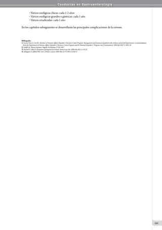 C o n d u c t a s e n G a s t r o e n t e r o l o g í a
291
o  Várices esofágicas chicas: cada 1-2 años
o  Várices esofágicas grandes o gástricas: cada 1 año
o  Várices erradicadas: cada 1 año
En los capítulos subsiguientes se desarrollarán las principales complicaciones de la cirrosis.
Bibliografía:
1.Garcia-Tsao G, Lim JK; Members of Veterans Affairs Hepatitis C Resource Center Program. Management and treatment of patients with cirrhosis and portal hypertension: recommendations
from the Department of Veterans Affairs Hepatitis C Resource Center Program and the National Hepatitis C Program. Am J Gastroenterol. 2009 Jul;104(7):1802-29
2.Schiff E.R. Fibrosis hepatica. Higado. Ed Marban. 9° Ed. 2007
3.Durand F, Valla D. Assessment of prognosis of cirrhosis. Semin Liver Dis. 2008 Feb;28(1):110-22
4.Schuppan D, Afdhal NH. Liver cirrhosis. Lancet. 2008 Mar 8;371(9615):838-51
 