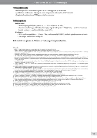 C o n d u c t a s e n G a s t r o e n t e r o l o g í a
297
Profilaxis secundaria
• Disminuye la tasa de recurrencia global de 70 a 20% y por BGN de 60 a 3%
• Antibiótico: norfloxacina 400 mg/día hasta desaparición de la ascitis, THO o muerte
• Se plantea la utilización de TMS para evitar la resistencia
Profilaxis primaria
Indicaciones
• Hemorragia digestiva alta (reduce de 27 a 8% la incidencia de PBE).
• Pacientes de alto riesgo: bilirrubina total ≥ 3,2 mg/dl + Plaquetas  98000/mm3 + proteínas totales en
   líquido ascítico  1 g/dl (probabilidad anual 55%).
Opciones:
• HDA:norfloxacina400mgc/12hspor7díasoceftriaxonaEV(ChildC,profilaxisquinolonasousoreciente).
• Alto riesgo: norfloxacina 400mg día.
Todo paciente con episodio de PBE debe ser evaluado para trasplante hepático.
Bibliografía:
01.Leung W, Wong F. Medical management of ascites. Expert Opin Pharmacother. 2011 Jun;12(8):1269-83
02.Biecker E. Diagnosis and therapy of ascites in liver cirrhosis. World J Gastroenterol. 2011 Mar 14;17(10):1237-48
03. European Association for the Study of the Liver. EASL clinical practice guidelines on the management of ascites, spontaneous bacterial peritonitis, and hepatorenal syndrome in cirrhosis. J
Hepatol. 2010 Sep;53(3):397-417
04.Runyon BA; AASLD Practice Guidelines Committee. Management of adult patients with ascites due to cirrhosis: an update. Hepatology. 2009 Jun;49(6):2087-107
05.Hsu SJ, Huang HC. Management of ascites in patients with liver cirrhosis: recent evidence and controversies. J Chin Med Assoc. 2013 Mar;76(3):123-30
06. Hernández-Gea V, Aracil C, Colomo A. Development of ascites in compensated cirrhosis with severe portal hypertension treated with β-blockers. Am J Gastroenterol. 2012 Mar;107(3):418-27
07. Reginato TJ, Oliveira MJ, Moreira LC. Characteristics of ascitic fluid from patients with suspected spontaneous bacterial peritonitis in emergency units at a tertiary hospital. Sao Paulo Med
J. 2011;129(5):315-9
08.Boyer TD, Haskal ZJ; American Association for the Study of Liver Diseases. The Role of Transjugular Intrahepatic Portosystemic Shunt (TIPS) in the Management of Portal Hypertension:
update 2009. Hepatology. 2010 Jan;51(1):306
09. Goel GA, Deshpande A, Lopez R et al. Increased rate of spontaneous bacterial peritonitis among cirrhotic patients receiving pharmacologic acid suppression. Clin Gastroenterol Hepatol.
2012 Apr;10(4):422-7
10. Desai AP, Reau N, Reddy KG. Persistent spontaneous bacterial peritonitis: a common complication in patients with spontaneous bacterial peritonitis and a high score in the model for end-
stage liver disease. Therap Adv Gastroenterol. 2012 Sep;5(5):275-83
11.Garcia-Tsao G, Lim JK; Members of Veterans Affairs Hepatitis C Resource Center Program. Management and treatment of patients with cirrhosis and portal hypertension: recommendations
fromtheDepartmentofVeteransAffairsHepatitisCResourceCenterProgramandtheNationalHepatitisCProgram.AmJGastroenterol.2009Jul;104(7):1802-29
12.Ginès P, Cárdenas A, Arroyo V et al. Management of cirrhosis and ascites. N Engl J Med. 2004 Apr 15;350(16):1646-54
13.Ginès P, Cárdenas A. The management of ascites and hyponatremia in cirrhosis. Semin Liver Dis. 2008 Feb;28(1):43-58
14.Møller S, Henriksen JH, Bendtsen F. Ascites: pathogenesis and therapeutic principles. Scand J Gastroenterol. 2009;44(8):902-11
15.Cadranel JF, Nousbaum JB, Bessaguet C. Low incidence of spontaneous bacterial peritonitis in asymptomatic cirrhotic outpatients. World J Hepatol. 2013 Mar 27;5(3):104-8
16.World Gastroenterology Organisation Practice Guidelines: Manejo de la ascitis como complicación de la cirrosis en adultos.
17.Garcia-Tsao G , Lim J. Management and Treatment of Patients With Cirrhosis and Portal Hypertension: Recommendations From the Department of Veterans Affairs Hepatitis C Resource
Center Program and the National Hepatitis C Program. The American Journal of Gastroenterology. 104:1802–1829; doi: 10.1038/ajg.2009.191; published online 19 May 2009.
18.Biecker E. Diagnosis and therapy of ascites in liver cirrosis. World J Gastroenterol 2011 March 14; 17(10): 1237-1248
19.Durand F, M.D; Valla D, M.D. Assessment of Prognosis of Cirrhosis. Semin Liver Dis 2008;28:110–122.
20.Gine`s P, M.D.,1 and Cárdenas A, M.D. The Management of Ascites and Hyponatremia in Cirrosis. Semin Liver Dis 2008; 28:26–42. 2008.
21.Tandon P, M.D.,1 and Garcia-Tsao G. Bacterial Infections, Sepsis, and Multiorgan Failure in Cirrhosis. Semin Liver Dis 2008; 28:26–42. 2008.
22.Runyon BA. Management of Adult Patients With Ascites Due toCirrosis. Hepatology, Vol. 39, No. 3, 2004.
 