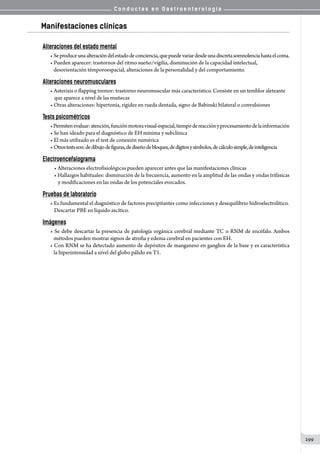 C o n d u c t a s e n G a s t r o e n t e r o l o g í a
299
Manifestaciones clínicas
Alteraciones del estado mental
• Seproduceunaalteracióndelestadodeconciencia,quepuedevariardesdeunadiscretasomnolenciahastaelcoma.
• Pueden aparecer: trastornos del ritmo sueño/vigilia, disminución de la capacidad intelectual,
   desorientación témporoespacial, alteraciones de la personalidad y del comportamiento.
Alteraciones neuromusculares
• Asterixis o flapping tremor: trastorno neuromuscular más característico. Consiste en un temblor aleteante
que aparece a nivel de las muñecas
• Otras alteraciones: hipertonía, rigidez en rueda dentada, signo de Babinski bilateral o convulsiones
Tests psicométricos
•Permitenevaluar:atención,funciónmotoravisual-espacial,tiempodereacciónyprocesamientodelainformación
• Se han ideado para el diagnóstico de EH mínima y subclínica
• El más utilizado es el test de conexión numérica
• Otrostestsson:dedibujodefiguras,dediseñodebloques,dedígitosysímbolos,decálculosimple,deinteligencia
Electroencefalograma
• Alteraciones electrofisiológicas pueden aparecer antes que las manifestaciones clínicas
• Hallazgos habituales: disminución de la frecuencia, aumento en la amplitud de las ondas y ondas trifásicas
y modificaciones en las ondas de los potenciales evocados.
Pruebas de laboratorio
• Es fundamental el diagnóstico de factores precipitantes como infecciones y desequilibrio hidroelectrolítico.
Descartar PBE en líquido ascítico.
Imágenes
• Se debe descartar la presencia de patología orgánica cerebral mediante TC o RNM de encéfalo. Ambos
   métodos pueden mostrar signos de atrofia y edema cerebral en pacientes con EH.
• Con RNM se ha detectado aumento de depósitos de manganeso en ganglios de la base y es característica
   la hiperintensidad a nivel del globo pálido en T1.
 