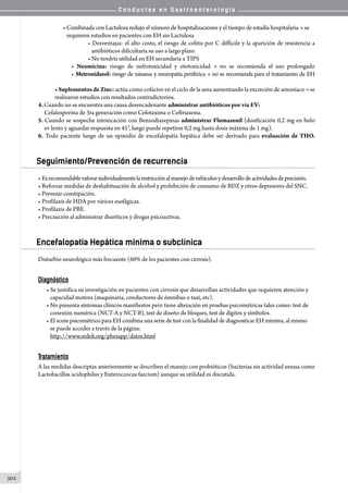 C o n d u c t a s e n G a s t r o e n t e r o l o g í a
302
• Combinada con Lactulosa redujo el número de hospitalizaciones y el tiempo de estadía hospitalaria → se
   requieren estudios en pacientes con EH sin Lactulosa
• Desventajas: el alto costo, el riesgo de colitis por C difficile y la aparición de resistencia a
   antibióticos dificultaría su uso a largo plazo
• No tendría utilidad en EH secundaria a TIPS
• Neomicina: riesgo de nefrotoxicidad y ototoxicidad → no se recomienda el uso prolongado
• Metronidazol: riesgo de náuseas y neuropatía periférica → no se recomienda para el tratamiento de EH
• Suplementos de Zinc: actúa como cofactor en el ciclo de la urea aumentando la excreción de amoníaco → se
realizaron estudios con resultados contradictorios.
4. Cuando no se encuentra una causa desencadenante administrar antibióticos por vía EV:
     Cefalosporina de 3ra generación como Cefotaxima o Ceftriaxona.
5. Cuando se sospeche intoxicación con Benzodiazepinas administrar Flumazenil (dosificación 0,2 mg en bolo
     ev lento y aguardar respuesta en 45”, luego puede repetirse 0,2 mg hasta dosis máxima de 1 mg).
6. Todo paciente luego de un episodio de encefalopatía hepática debe ser derivado para evaluación de THO.
Seguimiento/Prevención de recurrencia
• Esrecomendablevalorarindividualmentelarestricciónalmanejodevehículosydesarrollodeactividadesdeprecisión.
• Reforzar medidas de deshabituación de alcohol y prohibición de consumo de BDZ y otros depresores del SNC.
• Prevenir constipación.
• Profilaxis de HDA por várices esofágicas.
• Profilaxis de PBE.
• Precaución al administrar diuréticos y drogas psicoactivas.
Encefalopatía Hepática mínima o subclínica
Disturbio neurológico más frecuente (60% de los pacientes con cirrosis).
Diagnóstico
• Se justifica su investigación en pacientes con cirrosis que desarrollan actividades que requieren atención y
   capacidad motora (maquinaria, conductores de ómnibus o taxi, etc).
• No presenta síntomas clínicos manifiestos pero tiene alteración en pruebas psicométricas tales como: test de
   conexión numérica (NCT-A y NCT-B), test de diseño de bloques, test de dígitos y símbolos.
• El score psicométrico para EH combina una serie de test con la finalidad de diagnosticar EH mínima, al mismo
   se puede acceder a través de la página:
   http://www.redeh.org/phesapp/datos.html
Tratamiento
A las medidas descriptas anteriormente se describen el manejo con probióticos (bacterias sin actividad ureasa como
Lactobacillus acidophilus y Enteroccocus faecium) aunque su utilidad es discutida.
 