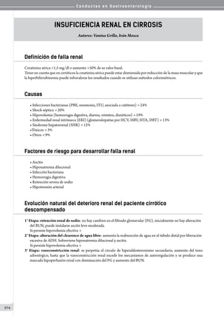 C o n d u c t a s e n G a s t r o e n t e r o l o g í a
304
Insuficiencia Renal en Cirrosis
Autores: Vanina Grillo, Iván Mosca
Definición de falla renal
Creatinina sérica 1,5 mg/dl o aumento 50% de su valor basal.
Tener en cuenta que en cirróticos la creatinina sérica puede estar disminuida por reducción de la masa muscular y que
la hiperbilirrubinemia puede infravalorar los resultados cuando se utilizan métodos colorimétricos.
Causas
• Infecciones bacterianas (PBE, neumonía, ITU, asociada a catéteres) → 24%
• Shock séptico → 20%
• Hipovolemia (hemorragia digestiva, diarrea, vómitos, diuréticos) → 19%
• Enfermedad renal intrínseca (ERI) (glomerulopatías por HCV, HBV, HTA, DBT) → 13%
• Síndrome hepatorrenal (SHR) → 12%
•Tóxicos → 3%
• Otros → 9%
Factores de riesgo para desarrollar falla renal
• Ascitis
• Hiponatremia dilucional
• Infección bacteriana
• Hemorragia digestiva
• Retención severa de sodio
• Hipotensión arterial
Evolución natural del deterioro renal del paciente cirrótico
descompensado
1° Etapa: retención renal de sodio: no hay cambios en el filtrado glomerular (FG), inicialmente no hay alteración
del BUN, puede instalarse ascitis leve-moderada.
Si persiste hipovolemia efectiva →
2° Etapa: alteración del clearence de agua libre: aumenta la reabsorción de agua en el túbulo distal por liberación
excesiva de ADH. Sobreviene hiponatremia dilucional y ascitis.
Si persiste hipovolemia efectiva →
3° Etapa: vasoconstricción renal: se perpetúa el circulo de hiperaldosteronismo secundario, aumento del tono
adrenérgico, hasta que la vasoconstricción renal excede los mecanismos de autorregulación y se produce una
marcada hipoperfusión renal con disminución del FG y aumento del BUN.
 