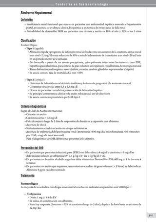 C o n d u c t a s e n G a s t r o e n t e r o l o g í a
307
Síndrome Hepatorrenal
Definición
• Insuficiencia renal funcional que ocurre en pacientes con enfermedad hepática avanzada e hipertensión
portal, en ausencia de evidencia clínica, bioquímica y anatómica de otras causas de falla renal
• Probabilidad de desarrollar SHR en pacientes con cirrosis y ascitis es 18% al año y 39% a los 5 años
Clasificación
Existen 2 tipos:
• Tipo 1 (agudo):
o Alteración rápida y progresiva de la función renal definida como un aumento de la creatinina sérica inicial
a un nivel 2,5 mg/dl o una reducción de 50% o más del aclaramiento de la creatinina a un nivel 20 ml/min
en un período menor de 2 semanas
o Se desarrolla a partir de un evento precipitante, principalmente infecciones bacterianas como PBE,
hepatitisagudaalcohólica,paracentesisdegranvolumensinexpansiónconalbúmina,hemorragiavariceal
o Tiene disfunción multiorgánica severa (riñón, corazón, cerebro, glándulas suprarrenales e hígado)
o Se asocia con una tasa de mortalidad al mes 50%
• Tipo 2 (crónico):
o Deterioro de la función renal de inicio insidioso y lentamente progresivo (de semanas a meses)
o Creatinina sérica oscila entre 1,5 y 2,5 mg/dl
o Ocurre en pacientes con relativa preservación de la función hepática
o Su principal consecuencia clínica es la ascitis refractaria al uso de diuréticos
o Se asocia con mejor pronóstico que SHR tipo 1
Criterios diagnósticos
Según el Club de Ascitis Internacional:
• Cirrosis con ascitis
• Creatinina sérica 1,5 mg/dl
• Falta de mejoría luego de 2 días de suspensión de diuréticos y expansión con albúmina
• Ausencia de shock
• Sin tratamiento actual o reciente con drogas nefrotóxicas
• Ausencia de enfermedad del parénquima renal (proteinuria 500 mg/día, microhematuria 50 eritrocitos
por CGA, ecografía renal anormal)	
Para el diagnóstico de SHR deben estar presentes los 5 criterios.
Prevención del SHR
• En pacientes que presentan infección grave (PBE) con bilirrubina ≥4 mg/dl o creatinina 1 mg/dl se
debe realizar infusión de Albúmina EV: 1,5 g/kg el 1° día y 1 g/kg el 3° día
• En pacientes con hepatitis alcohólica aguda se debe administrar Pentoxifilina VO: 400 mg c/ 8 hs durante 4
semanas
• En pacientes con ascitis que requieren paracentesis evacuadora de gran volumen ( 5 litros) se debe indicar
Albúmina 8 g por cada litro extraído
Tratamiento
Farmacológico
La mayoría de los estudios con drogas vasoconstrictoras fueron realizados en pacientes con SHR tipo 1:
•	 Terlipresina
o Dosis: 1 mg c/ 4-6 hs EV
o Se indica en combinación con albúmina
o Si no hay respuesta (descenso 25% de creatinina luego de 3 días), duplicar la dosis hasta un máximo de
12 mg/día
 