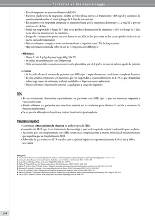 C o n d u c t a s e n G a s t r o e n t e r o l o g í a
308
o Tasa de respuesta es aproximadamente del 50%
o Factores predictores de respuesta: niveles de bilirrubina previos al tratamiento 10 mg/dl y aumento de
presión arterial media 5 mmHg luego de 3 días de tratamiento
o En pacientes con respuesta temprana se mantiene hasta que la creatinina disminuye a 1,5 mg/dl o por un
máximo de 14 días
o Puede ser suspendido si luego de 7 días no se produce disminución de creatinina 50% o si luego de 3 días
no se observa disminución de creatinina
o Luego de la suspensión puede recurrir hasta en un 30% de los pacientes en los cuales podría indicarse un
nuevo curso de tratamiento
o Efectos adversos: complicaciones cardiovasculares o isquémicas en 12% de los pacientes
o Hay información limitada sobre el uso de Terlipresina en SHR tipo 2
• Albúmina
o Dosis: 1º día 1 g/kg de peso, luego 40 g/día EV
o Se indica en combinación con Terlipresina
o Debe ser suspendida cuando su concentración plasmática sea 4,5 g/dl o en caso de edema agudo de pulmón
• Diálisis
o Se ha utilizado en el manejo de pacientes con SHR tipo 1, especialmente en candidatos a trasplante hepático
o Es una opción temporaria en pacientes que no responden a vasoconstrictores ni TIPS o que desarrollan
sobrecarga severa de volumen, acidosis metabólica o hiperpotasemia refractaria
o Efectos adversos: hipotensión arterial, coagulopatía y sangrado digestivo
TIPS
• Es un tratamiento alternativo, especialmente en pacientes con SHR tipo 1 que no muestran respuesta a
vasoconstrictores
• Puede utilizarse en pacientes que muestran mejoría en la creatinina para eliminar la ascitis y mantener la
función renal normal
• Es un puente al trasplante hepático y mejora la sobrevida postrasplante
Trasplante hepático
• Constituye el tratamiento de elección en ambos tipos de SHR
• Inversión del SHR tipo 1 con tratamiento farmacológico previo al trasplante mejora la sobrevida postrasplante
• Pacientes que son trasplantados con SHR tienen más complicaciones y mayor mortalidad intrahospitalaria
que aquellos que se trasplantan sin SHR
• Sobrevida de pacientes con SHR tratados con trasplante hepático es aproximadamente 85% al año y 60% a
los 3 años
Bibliografía
1.Solà E, Ginès P. Renal and circulatory dysfunction in cirrhosis: Current management and future perspectives. Journal of Hepatology 2010; 53:1135–1145.
2.Cardenas A, Ginès P. Acute-on-chronic liver failure: the kidneys. Current Opinion in Critical Care 2011; 17:184–189.
3.Ginès P, Schrier RW. Renal Failure in Cirrhosis. N Engl J Med 2009; 361:1279-90.
4.Turban S, Thuluvath PJ, Atta MG. Hepatorenal syndrome. World J Gastroenterol 2007; 13(30): 4046-4055.
5.Salerno F, Gerbes A, Ginès P, Wong F, Arroyo V. Diagnosis, prevention and treatment of hepatorenal syndrome in cirrhosis. Gut 2007; 56:1310–1318.
6.Betrosian AP, Agarwal B, Douzinas E. Acute renal dysfunction in liver diseases. World J Gastroenterol 2007; 13(42):5552-5559
7. Arroyo V, Fernandez J, Ginès P. Pathogenesis and Treatment of Hepatorenal Syndrome. Semin Liver Dis 2008; 28:81–95.
8.Rajekar H, Chawla Y. Terlipressin in hepatorenal syndrome: Evidence for present indications. Journal of Gastroenterology and Hepatology 2011; Suppl. 1;109–114.
9.Garcia-Tsao G, Parikh CR, Viola A. Acute Kidney Injury in Cirrhosis. Hepatology 2008; 48:2064-2077.
 