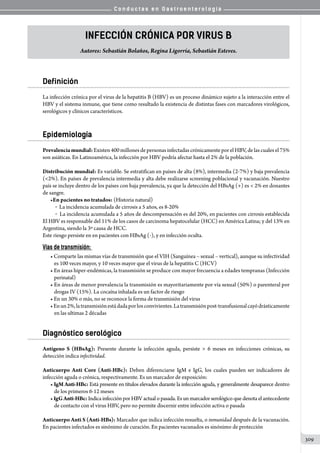 C o n d u c t a s e n G a s t r o e n t e r o l o g í a
309
Infección Crónica por Virus B
Autores: Sebastián Bolaños, Regina Ligorría, Sebastián Esteves.
Definición
La infección crónica por el virus de la hepatitis B (HBV) es un proceso dinámico sujeto a la interacción entre el
HBV y el sistema inmune, que tiene como resultado la existencia de distintas fases con marcadores virológicos,
serológicos y clínicos característicos.
Epidemiología
Prevalenciamundial:Existen 400 millones de personas infectadas crónicamente por el HBV, de las cuales el 75%
son asiáticas. En Latinoamérica, la infección por HBV podría afectar hasta el 2% de la población.
Distribución mundial: Es variable. Se estratifican en países de alta (8%), intermedia (2-7%) y baja prevalencia
(2%). En países de prevalencia intermedia y alta debe realizarse screening poblacional y vacunación. Nuestro
país se incluye dentro de los países con baja prevalencia, ya que la detección del HBsAg (+) es  2% en donantes
de sangre.
•En pacientes no tratados: (Historia natural)
	 o  La incidencia acumulada de cirrosis a 5 años, es 8-20%
	 o  La incidencia acumulada a 5 años de descompensación es del 20%, en pacientes con cirrosis establecida
El HBV es responsable del 11% de los casos de carcinoma hepatocelular (HCC) en América Latina; y del 13% en
Argentina, siendo la 3º causa de HCC.
Este riesgo persiste en en pacientes con HBsAg (-), y en infección oculta.
Vías de transmisión:
• Comparte las mismas vías de transmisión que el VIH (Sanguínea – sexual – vertical), aunque su infectividad
es 100 veces mayor, y 10 veces mayor que el virus de la hepatitis C (HCV)
• En áreas hiper-endémicas, la transmisión se produce con mayor frecuencia a edades tempranas (Infección
perinatal)
• En áreas de menor prevalencia la transmisión es mayoritariamente por vía sexual (50%) o parenteral por
drogas IV (15%). La cocaína inhalada es un factor de riesgo
• En un 30% o más, no se reconoce la forma de transmisión del virus
•Enun2%,latransmisiónestádadaporlosconvivientes.Latransmisiónpost-transfusionalcayódrásticamente
en las ultimas 2 décadas
Diagnóstico serológico
Antígeno S (HBsAg): Presente durante la infección aguda, persiste  6 meses en infecciones crónicas, su
detección indica infectividad.
Anticuerpo Anti Core (Anti-HBc): Deben diferenciarse IgM e IgG, los cuales pueden ser indicadores de
infección aguda o crónica, respectivamente. Es un marcador de exposición:
• IgM Anti-HBc: Está presente en títulos elevados durante la infección aguda, y generalmente desaparece dentro
de los primeros 6-12 meses
•IgGAnti-HBc: Indica infección por HBV actual o pasada. Es un marcador serológico que denota el antecedente
de contacto con el virus HBV, pero no permite discernir entre infección activa o pasada
Anticuerpo Anti S (Anti-HBs): Marcador que indica infección resuelta, o inmunidad después de la vacunación.
En pacientes infectados es sinónimo de curación. En pacientes vacunados es sinónimo de protección
 