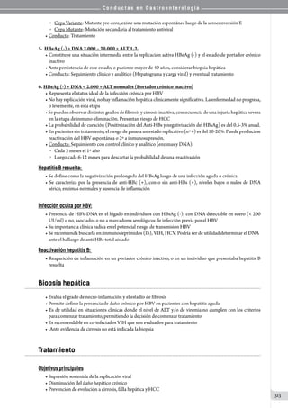 C o n d u c t a s e n G a s t r o e n t e r o l o g í a
313
	 o   Cepa Variante: Mutante pre-core, existe una mutación espontánea luego de la seroconversión E
	 o   Cepa Mutante: Mutación secundaria al tratamiento antiviral
• Conducta: Tratamiento
5.  HBeAg (-) + DNA 2.000 – 20.000 + ALT 1-2.
• Constituye una situación intermedia entre la replicación activa HBeAg (-) y el estado de portador crónico
inactivo
• Ante persistencia de este estado, o paciente mayor de 40 años, considerar biopsia hepática
• Conducta: Seguimiento clínico y analítico (Hepatograma y carga viral) y eventual tratamiento
6. HBeAg (-) + DNA  2.000 + ALT normales (Portador crónico inactivo)
• Representa el status ideal de la infección crónica por HBV
• No hay replicación viral, no hay inflamación hepática clínicamente significativa. La enfermedad no progresa,
o levemente, en esta etapa
•Sepuedenobservardistintosgradosdefibrosisycirrosisinactiva,consecuenciadeunainjuriahepáticasevera
en la etapa de inmuno-eliminación. Presentan riesgo de HCC
• La probabilidad de curación (Positivización del Anti-HBs y negativización del HBsAg) es del 0.5-3% anual.
• En pacientes sin tratamiento, el riesgo de pasar a un estado replicativo (nº 4) es del 10-20%. Puede producirse
reactivación del HBV espontánea o 2º a inmunosupresión.  
• Conducta: Seguimiento con control clínico y analítico (enzimas y DNA).
	 o   Cada 3 meses el 1º año
	 o   Luego cada 6-12 meses para descartar la probabilidad de una  reactivación
Hepatitis B resuelta:
• Se define como la negativización prolongada del HBsAg luego de una infección aguda o crónica.
• Se caracteriza por la presencia de anti-HBc (+), con o sin anti-HBs (+), niveles bajos o nulos de DNA
sérico, enzimas normales y ausencia de inflamación
Infección oculta por HBV:
• Presencia de HBV-DNA en el hígado en individuos con HBsAg (-); con DNA detectable en suero ( 200
UI/ml) o no, asociados o no a marcadores serológicos de infección previa por el HBV
• Su importancia clínica radica en el potencial riesgo de transmisión HBV
• Se recomienda buscarla en: inmunodeprimidos (IS), VIH, HCV. Podría ser de utilidad determinar el DNA
ante el hallazgo de anti-HBc total aislado
Reactivación hepatitis B:
• Reaparición de inflamación en un portador crónico inactivo, o en un individuo que presentaba hepatitis B
resuelta  
Biopsia hepática
• Evalúa el grado de necro-inflamación y el estadío de fibrosis
• Permite definir la presencia de daño crónico por HBV en pacientes con hepatitis aguda
• Es de utilidad en situaciones clínicas donde el nivel de ALT y/o de viremia no cumplen con los criterios
para comenzar tratamiento, permitiendo la decisión de comenzar tratamiento  
• Es recomendable en co-infectados VIH que son evaluados para tratamiento
•	 Ante evidencia de cirrosis no está indicada la biopsia
Tratamiento
Objetivos principales
• Supresión sostenida de la replicación viral
• Disminución del daño hepático crónico
• Prevención de evolución a cirrosis, falla hepática y HCC
 