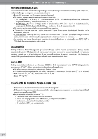 C o n d u c t a s e n G a s t r o e n t e r o l o g í a
316
Interferón pegilado alfa 2a y 2b (2005)
Efecto inmunomodulador. Estudios han reportado que es más efectivo que el interferón estándar y que la lamivudina.
No hay estudios que lo comparen con adefovir y entecavir.
• Dosis: 180 µg/semana por 48 semanas (duración limitada)
• No presenta resistencia y genera alto grado de seroconversión
	 o   En HBeAg (+): La SC HBeAg es 27% a las 48 semanas, y 32% a las 24 semanas de finalizar el tratamiento
      La pérdida del HBsAg al año del tratamiento es 3-7%  
o   En HBeAg (-): Respuesta virológica de fin de tratamiento del 63%; a los 6 meses de fin de tratamiento,
      una respuesta del 19%.  La pérdida del HBsAg a los 6 meses de fin de tratamiento es 3%
• No muestra tan buenos resultados en pacientes HBeAg negativos
• Desventajas: Efectos adversos y pobre tolerancia. Puede desencadenar insuficiencia hepática en la
enfermedad avanzada
• Contraindicado: En trasplantados y cirróticos descompensados. Así como en enfermedad psiquiátrica
activa, enfermedades autoinmunes, leucopenia o trombocitopenia severas, y en embarazo.  
• Se considera una buena alternativa en pacientes sin contraindicaciones, ni coinfectados con HDV, HCV y
VIH. Es la alternativa terapéutica más costosa
Telbivudina (2006)
Análogo nucleósido. Antiviral más potente que la lamivudina y el adefovir. Muestra resistencia del 5-25% a 2 años de
tratamiento (pacientes HBeAg positivos); mayor que el entecavir y tenofovir. Su resistencia está dada por la misma
mutación puntual que en la lamivudina, por lo que no puede utilizarse al aparecer resistencia a ésta (resistencia
cruzada). Ha quedado en desuso, no debe ser indicada como tratamiento de 1º línea.
Tenofovir (2008)
Análogo nucleótido; inhibidor de la polimerasa del HBV y de la transcriptasa reversa del VIH (Originalmente
aprobado para el TARV). Mayor actividad antiviral que lamivudina y adefovir.
• No se ha reportado resistencia en tratamientos durante 5 años
• El tratamiento prolongado se ha asociado a osteopenia. Ajustar según función renal (Cl  50 ml/min)
• Sc E del 21% al año, con DNA indetectable al año en el 74%
• Dosis: 300 mg/día
Tratamiento de Hepatitis Aguda Severa HBV
• Se recomienda el contacto temprano con un centro de transplante
• Deben recibir tratamiento antiviral con nucleósidos todos los pacientes en quienes se considere la posibilidad
de un transplante hepático (TH)
• En pacientes que no pueden acceder al TH:
o   Deberá decidirse el tratamiento en forma individual
o   Iniciar con drogas potentes como el Entecavir (ETV) y Tenofobir (TDV)
o   La duración del tratamiento no está establecida
o   El Interferón (IFN) está contraindicado
 