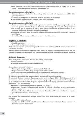 C o n d u c t a s e n G a s t r o e n t e r o l o g í a
318
• En el tratamiento con nucleós(t)idos se debe controlar cada 6 meses los niveles de DNA y ALT, así como
HBeAg y anti-HBe en aquellos con hepatitis crónica HBeAg (+)
Duración de tratamiento en HBeAg (+):
• Extenderse al menos 1 año, hasta los 12 meses luego de haber obtenido la Sc E; y en ausencia de DNA sérico
(duración indefinida)
• La pérdida del HBsAg al año del tratamiento es 2% con entecavir, y 3% con tenofovir
• Debe medirse la función renal cada 3 meses el 1º año, luego cada 6 meses
Duración de tratamiento en HBeAg (-):
• Deben ser administrados hasta obtener la negativización sostenida del HBsAg, en un promedio de 5-10
años, con aparición del anti-HBs (Sc S). Continuar tratamiento por 6 meses más y luego suspender
• En pacientes que no negativizan el HBsAg, pero con DNA indetectable y fibrosis temprana, se está
estudiando la posibilidad de limitar la duración del tratamiento
• En pacientes adherentes, la tasa de remisión virológica  95% puede ser mantenida con entecavir o tenofovir
a los 3-5 años
• La pérdida de HBsAg es excepcional durante los 1ros 4-5 años de tratamiento
Suspensión de nucleósidos:
• Ante falla terapéutica 1º
• Ante recaída virológica intra-tratamiento
Ambas situaciones pueden ocurrir por emergencia de cepas mutantes resistentes, o falta de adherencia al tratamiento
(mucho más frecuente).
En el tratamiento con análogos nucleós(t)idos, ante la ausencia de respuesta 1º, respuesta sub-óptima en el 1º año,
o recaída virológica, se debe considerar otra opción terapéutica, debido al alto riesgo de desarrollar resistencia.
Resistencia al tratamiento
Antes del diagnóstico de resistencia, descartar otros factores de no respuesta:
• Falta de adherencia
• Patologías concomitantes (obesidad o mala-absorción)
La sospecha de resistencia al tratamiento:
• Ante irrupción virológica de 10 veces el valor previo de DNA viral
• Reaparición en suero del DNA, luego de un período de indetectabilidad
• Elevación  1 log durante el tratamiento, luego de haber presentado una respuesta virológica
El diagnóstico de resistencia exige la genotipificación para detectar la mutación involucrada.
Si se continúa el mismo tratamiento el paciente presentará rebote virológico  (DNA  20.000) y aumento de las
transaminasas. La terapia de rescate debe hacerse con otra droga que no presente resistencia cruzada con la primera;
ya sea sustituyéndola o adicionándola al esquema. Se prefiere añadir una 2º droga ya que continuar con monoterapias
podría llevar a HBV multi-resistente.
• Resistencia a Lamivudina: Reemplazar por, o agregar TDV (o ADV)
• Resistencia a Entecavir: Se ha demostrado actividad de Adefovir o Tenofovir, se sugiere combinación,
adición o cambio
• Resistencia a Tenofovir: Debería adicionarse Entecavir. (El cambio a ETV podría ser suficiente en pacientes
que no fueron tratados con Lamibudina (LVD)
Los pacientes bajo tratamiento con análogos nucleós(t)idos deben ser evaluados para resistencias de manera
periódica:
• Solicitar DNA viral cada 3 meses
• Aquellos con DNA detectable a las 24 semanas → Fallo primario del tratamiento. Riesgo aumentado de
desarrollar resistencia al tratamiento
 