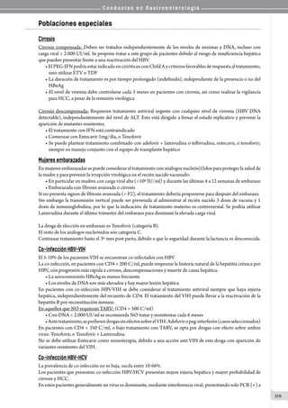 C o n d u c t a s e n G a s t r o e n t e r o l o g í a
319
Poblaciones especiales
Cirrosis
Cirrosis compensada: Deben ser tratados independientemente de los niveles de enzimas y DNA, incluso con
carga viral  2.000 UI/ml. Se propone tratar a este grupo de pacientes debido al riesgo de insuficiencia hepática
que pueden presentar frente a una reactivación del HBV.
•ElPEG-IFNpodríaestarindicadoencirróticosconChildAycriteriosfavorablesderespuestaaltratamiento;
sino utilizar ETV o TDF
• La duración de tratamiento es por tiempo prolongado (indefinido), independiente de la presencia o no del
HBeAg
• El nivel de viremia debe controlarse cada 3 meses en pacientes con cirrosis, así como realizar la vigilancia
para HCC, a pesar de la remisión virológica
Cirrosis descompensada: Requieren tratamiento antiviral urgente con cualquier nivel de viremia (HBV DNA
detectable), independientemente del nivel de ALT. Esto está dirigido a frenar el estado replicativo y prevenir la
aparición de mutantes resistentes.
• El tratamiento con IFN está contraindicado
• Comenzar con Entecavir 1mg/día, o Tenofovir
• Se puede plantear tratamiento combinado con adefovir + lamivudina o telbivudina, entecavir, o tenofovir;
siempre en manejo conjunto con el equipo de transplante hepático
Mujeres embarazadas
En mujeres embarazadas se puede considerar el tratamiento con análogos nucleós(t)idos para proteger la salud de
la madre y para prevenir la irrupción virológica en el recién nacido vacunado:
• En particular en madres con carga viral alta (106 IU/ml) y durante las últimas 4 a 12 semanas de embarazo
• Embarazada con fibrosis avanzada o cirrosis
Si no presenta signos de fibrosis avanzada ( F2), el tratamiento debería posponerse para después del embarazo.
Sin embargo la transmisión vertical puede ser prevenida al administrar al recién nacido 3 dosis de vacuna y 1
dosis de inmunoglobulina, por lo que la indicación de tratamiento materno es controversial. Se podría utilizar
Lamivudina durante el último trimestre del embarazo para disminuir la elevada carga viral.
La droga de elección en embarazo es Tenofovir (categoría B).
El resto de los análogos nucleósidos son categoría C.
Continuar tratamiento hasta el 3º mes post parto, debido a que la seguridad durante la lactancia es desconocida.
Co-infección HBV-VIH
El 5-10% de los pacientes VIH se encuentran co-infectados con HBV.
La co-infección, en pacientes con CD4  200 C/ml, puede empeorar la historia natural de la hepatitis crónica por
HBV, con progresión más rápida a cirrosis, descompensaciones y muerte de causa hepática.  
• La seroconversión HBeAg es menos frecuente
• Los niveles de DNA son más elevados y hay mayor lesión hepática  
En pacientes con co-infección HBV-VIH se debe considerar el tratamiento antiviral siempre que haya injuria
hepática, independientemente del recuento de CD4. El tratamiento del VIH puede llevar a la reactivación de la
hepatitis B por reconstitución inmune.
En aquellos que NO requieran TARV: (CD4  500 C/ml)
• Con DNA  2.000 UI/ml se recomienda NO tratar y monitorear cada 6 meses
•Antetratamiento,seprefierendrogassinefectossobreelVIH:Adefoviropeg-interferón(casosseleccionados)
En pacientes con CD4  350 C/ml, o bajo tratamiento con TARV, se opta por drogas con efecto sobre ambos
virus: Tenofovir, o Tenofovir + Lamivudina.
No se debe utilizar Entecavir como monoterapia, debido a una acción anti-VIH de esta droga con aparición de
variantes resistentes del VIH.
Co-infección HBV-HCV
La prevalencia de co-infección no es baja, oscila entre 10-66%.
Los pacientes que presentan co-infección HBV-HCV presentan mayor injuria hepática y mayor probabilidad de
cirrosis y HCC.
En estos pacientes generalmente un virus es dominante, mediante interferencia viral; presentando solo PCR (+) a
 