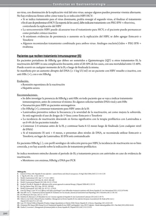 C o n d u c t a s e n G a s t r o e n t e r o l o g í a
320
un virus, con disminución de la replicación viral del otro virus; aunque algunos pueden presentar viremia alternante.
No hay evidencias firmes sobre cómo tratar la co-infección HBV-HCV:
• Si se indica tratamiento para el virus dominante, podría resurgir el segundo virus, al finalizar el tratamiento
•EnelcasodepredominarelHCV(lamayoríadeloscasos),debeindicarsetratamiento con PEG-IFN + ribavirina,
controlando la replicación del HBV
• La seroconversión HBV puede alcanzarse tras el tratamiento para HCV, o el paciente puede permanecer
como portador crónico inactivo
• Si existiesen evidencias de persistencia o aumento en la replicación del HBV, se debe agregar Entecavir o
Tenofovir
• Algunos recomiendan tratamiento combinado para ambos virus: Análogos nucleós(t)idos + PEG IFN +
rivabirina
Pacientes que reciben tratamiento inmunosupresor (IS)
En pacientes portadores de HBsAg que deben ser sometidos a Quimioterapia (QT) u otros tratamientos IS, la
reactivación del HBV es una complicación frecuente, entre el 20-50% de los casos, con una mortalidad entre 15-40%.
Puede ocurrir en cualquier momento de la IS, o luego de finalizada la misma.
Se manifiesta por un aumento abrupto del DNA (≥ 1 log UI/ml) en un paciente con HBV resuelto o inactivo, con
anti-HBc (+), con o sin HBsAg.
Evolución:
• Remisión espontánea de la reactivación
• Hepatitis severa
Recomendaciones:
• Se debe investigar la presencia de HBsAg y anti-HBc en todo paciente que se vaya a indicar tratamiento
inmunosupresor, antes de comenzar el mismo. En algunos solicitar también DNA viral y anti-HBs
• Vacunación para HBV en pacientes seronegativos
• En HBsAg (+), comenzar tratamiento para HBV antes de la IS
• Lamivudina preventiva reduce la frecuencia y la severidad de la reactivación, así como mejora la sobrevida.
Se está sugiriendo el uso de drogas de 1º línea como Entecavir o Tenofovir
• La incidencia de reactivación desciende en forma significativa con la terapia profiláctica con Lamivudina a
un 0-4% de los pacientes tratados
• Comenzar 2-4 semanas antes de la IS, y continuar hasta 6-12 meses luego de finalizada (con cualquier nivel
de DNA)
• Si el tratamiento IS será  6 meses, o presentan altos niveles de DNA, se recomienda utilizar Entecavir o
Tenofovir, en lugar de Lamivudina. El IFN está contraindicado
En pacientes HBeAg (-), con perfil serológico de infección previa por HBV, la incidencia de reactivación no es bien
conocida, y no hay acuerdo sobre la indicación de tratamiento profiláctico.
Se indica monitoreo estrecho durante el período de IS, y tratamiento precoz con antivirales en caso de evidencia de
reactivación.  
• Monitoreo con enzimas, HBsAg y DNA por PCR
Bibliografía
1.	 Ganem D, Prince AM. Hepatitis B virus infection—natural history and clinical consequences. N Engl J Med 2004;350(11):1118-1129.
2.	 J. Dig Dis 2011 Dic: 12 (6): 436-42
3.	 World J. Gastroenteral. 2011 Apr 7; 17 (13): 1690-3
4.	 World J. Gastroenteral. 2010 Jan 28; 16(4): 496-500
5.	 World J. Gastroenteral Hepatol 2013 Feb; 28 (2): 279-84
6.	 Zoulim F, Perrillo R. Hepatitis B: reflections on the current approach to antiviral therapy. J Hepatol 2008;48(1):S2-19.
7.	 Rev Esp Enferm Diag. 2012 Aug; 104 (8): 399-404
8.	 World J Gastroenteral. 2012 Mar. 28; 18 (12): 1279-85
9.	 Gane EJ, Wang Y, Liaw YF, et al. Efficacy and safety of prolonged 3-year telbivudine treatment in patients with chronic hepatitis B. Liver International 2011;31(5):676-684.
10.	Yuen MF, Lai CL. Treatment of chronic hepatitis B: Evolution over two decades. Journal of Gastroenterol and Hepatology 2011 Diciembre;26(1):138-143.
11.	Br J Pharmacol 2012 Jan; 165 (1) : 67-74
12.	Faimboin H, Marciano S, Di Benedetto N, et al. Consenso argentino de hepatitis B. Acta Gastroenterol Latinoam 2013;43(1):59-74.
13.	 Osborn J. et al. EASL Clinical Practice Guidelines: Management of chronic hepatitis B virus infection European Association for the Study of the Liver. J
	 Hepatol 2012 Jul;57(1):167-185.
14.	Liaw YF. Clinical Utility of Hepatitis B Surface Antigen Quantitation in Patients With Chronic Hepatitis B: A Review. Hepatology 2011;54:E1-E9.
15.	ChristensenPB,ClausenMR,KrarupH,etal.TreatmentforhepatitisBvirus(HBV)andhepatitisCvirus(HCV)infection-Danishnationalguidelines2011.DanMedJ2012;59(6):44-65.
16.	Zoulim F, Locarnini S. Management of treatment failure in chronic hepatitis B. J Hepatol 2012;56(1):S112-S122.
 