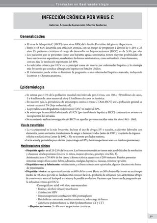 C o n d u c t a s e n G a s t r o e n t e r o l o g í a
321
Infección Crónica por Virus C
Autores: Leonardo Garavento, Martín Yantorno
Generalidades
•  El virus de la hepatitis C (HCV) es un virus ARN, de la familia Flaviridae, del género Hepacivirus.
• Entre el 55-85% desarrolla una infección crónica, con un riesgo de progresión a cirrosis de 5-25% a 25
   años. En pacientes cirróticos el riesgo de desarrollar un hepatocarcinoma (HCC) es de 3-5% por año.
• Los pacientes que se presentan como una hepatitis aguda sintomática tienen mayores posibilidades de
    hacer un clearence espontáneo, en relación a las formas asintomáticas, como así también el sexo femenino,
    con una tasa de resolución espontanea del 40%.
• La infección crónica por HCV es la principal causa de muerte por enfermedad hepática y la etiología
    más frecuente que conduce al trasplante hepático en Estados Unidos.
• El tratamiento puede evitar o disminuir la progresión a una enfermedad hepática avanzada, incluyendo
    la cirrosis y el hepatocarcinoma.
Epidemiología
• Se estima que el 3% de la población mundial está infectada por el virus, con 130 a 170 millones de casos,
    3 a 4 millones de casos nuevos al año y 13 millones de casos en América.
• En nuestro país, la prevalencia de anticuerpos contra el virus C (Anti-HCV) en la población general se
    estima cercana al 2% (baja endemicidad).
•  La prevalencia en drogadictos endovenosos (DIV) es mayor al 50%.
• Se estima que la mortalidad relacionada al HCV (por insuficiencia hepática y HCC) continuará en ascenso en
    las siguientes dos décadas.
• Se recomienda realizar investigación del HCV en aquellas personas nacidas entre los años 1945 - 1965.
Vías de transmisión
• La vía parenteral es la más frecuente. Incluye el uso de drogas EV o nasales, accidentes laborales con
   elementos punzo-cortantes, transfusiones de sangre o hemoderivados (antes de 1987), trasplante de órganos
   sólidos o médula ósea (antes de 1992). No se trasmite por leche materna.
• Lavíasexualy  perinatalespocoefectiva(mayorriesgoenHIVyhombresquetienensexoconhombrespromiscuos).
Manifestaciones clínicas
• Hepatitis aguda: en el 20-25% de los casos. Las formas sintomáticas tienen más posibilidades de resolución
   y clearence viral espontáneo (mayor en niños, mujeres jóvenes, genotipo viral G2, 3).
   Asintomática en el 70-80% de los casos, la forma ictérica aparece en el 20% restante. Pueden presentar
   síntomas inespecíficos como fiebre, adinamia, mialgias, hiporexia, náuseas, vómitos y prurito.
• Hepatitis severa y fulminante: es infrecuente, y si bien existen casos reportados, algunos discuten esta forma
de presentación.
• Hepatitis crónica: en aproximadamente un 80% de los casos. Hasta un 30% desarrolla cirrosis en un tiempo
   medio de 30 años, por ello es fundamental conocer la fecha probable de infección para determinar el tipo
  de convivencia entre el huésped y el virus y la posible evolución. Factores que favorecen la progresión en
   la infección crónica por HCV:
o Demográficos: edad 40 años, sexo masculino
o  Toxinas: alcohol, tabaco y marihuana
o  Coinfección HBV
o  Inmunosupresión: coinfección HIV, postrasplante
o  Metabólicos: esteatosis, insulino resistencia, sobrecarga de hierro
o  Genéticos: polimorfismos IL-B28 (polimorfismos CT y TT)
• Hepatocarcinoma: 3 - 4% anual en pacientes cirróticos.
 