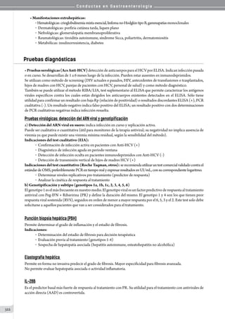 C o n d u c t a s e n G a s t r o e n t e r o l o g í a
322
• Manifestaciones extrahepáticas:
o Hematológicas:crioglobulinemiamixtaesencial,linfomano-HodgkintipoB,gammapatíasmonoclonales
o  Dermatológicas: porfiria cutánea tarda, liquen plano
o  Nefrológicas: glomerulopatía membranoproliferativa
o  Reumatológicas: tiroiditis autoinmune, síndrome Sicca, poliartritis, dermatomiositis
o  Metabólicas: insulinorresistencia, diabetes
Pruebas diagnósticas
• Pruebasserológicas(AcsAnti-HCV) detección de anticuerpos para el HCV por ELISA. Indican infección pasada
o en curso. Se desarrollan de 1 a 6 meses luego de la infección. Pueden estar ausentes en inmunodeprimidos.
Se utilizan como método de screening (DIV actuales o pasados, HIV, antecedentes de transfusiones o trasplantados,
hijos de madres con HCV, parejas de pacientes con HCV, personal de salud) y como método diagnóstico.
También se puede utilizar el método RIBA/LIA, test suplementario al ELISA que permite caracterizar los antígenos
virales específicos contra los cuales están dirigidos los anticuerpos existentes detectados en el ELISA. Sólo tiene
utilidad para confirmar un resultado con baja Rp (relación de positividad) o resultados discordantes ELISA (+), PCR
cualitativa (-). Un resultado negativo indica falso positivo del ELISA; un resultado positivo con dos determinaciones
de PCR cualitativas negativas indica infección resuelta.
Pruebas virológicas: detección del ARN viral y genotipificación
a) Detección del ARN viral en suero: indica infección en curso y replicación activa.
Puede ser cualitativa o cuantitativa (útil para monitoreo de la terapia antiviral; su negatividad no implica ausencia de
viremia ya que puede existir una viremia mínima residual, según la sensibilidad del método).
Indicaciones del test cualitativo (EIA):
o  Confirmación de infección activa en pacientes con Anti-HCV (+)
o  Diagnóstico de infección aguda en período ventana
o  Detección de infección oculta en pacientes inmunodeprimidos con Anti-HCV (-)
o  Detección de transmisión vertical de hijos de madres HCV (+)
Indicaciones del test cuantitativo (Roche Taqman, otros): serecomiendautilizaruntestcomercialvalidadocontrael
estándardeOMS,preferiblementePCRentiemporealyexpresarresultadosenUI/mL,consucorrespondientelogaritmo.
o  Determinar niveles replicativos pre-tratamiento (predictor de respuesta)
o  Analizar la cinética de respuesta al tratamiento
b) Genotipificación y subtipo (genotipos 1a, 1b, 1c, 2, 3, 4, 5, 6)
Elgenotipo1eselmásfrecuenteennuestromedio.Elgenotipoviralesunfactorpredictivoderespuestaaltratamiento
antiviral con Peg-IFN + Ribavirina (PR) y define la duración del mismo. El genotipo 1 y 4 son los que tienen peor
respuesta viral sostenida (RVS), seguidos en orden de menor a mayor respuesta por el 6, 5, 3 y el 2. Este test solo debe
solicitarse a aquellos pacientes que van a ser considerados para el tratamiento.
Punción biopsia hepática (PBH)
Permite determinar el grado de inflamación y el estadío de fibrosis.
Indicaciones:
o  Determinación del estadío de fibrosis para decisión terapéutica
o  Evaluación previa al tratamiento (genotipos 1-4)
o  Sospecha de hepatopatía asociada (hepatitis autoinmune, esteatohepatitis no alcohólica)
Elastografía hepática
Permite en forma no invasiva predecir el grado de fibrosis. Mayor especificidad para fibrosis avanzada.
No permite evaluar hepatopatía asociada o actividad inflamatoria.
IL-28B
Es el predictor basal más fuerte de respuesta al tratamiento con PR. Su utilidad para el tratamiento con antivirales de
acción directa (AAD) es controvertida.
 