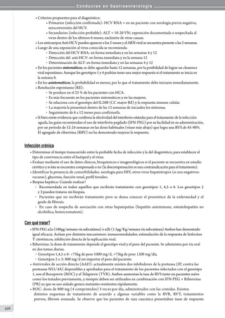 C o n d u c t a s e n G a s t r o e n t e r o l o g í a
326
• Criterios propuestos para el diagnóstico:
• Primarios (infección confirmada): HCV RNA + en un paciente con serología previa negativa;
   seroconversión del HCV.
• Secundarios (infección probable): ALT  10-20 VN; exposición documentada o sospechada al
   virus dentro de los últimos 6 meses; exclusión de otras causas.
• LosanticuerposAnti-HCVpuedenapareceralos2mesesyelARNviralseencuentrapresentealas2semanas.
• Luego de una exposición al virus conocida se recomienda:
o  Detección del HCV RNA: en forma inmediata y en las semanas 4 y 12
o  Detección del  anti-HCV: en forma inmediata y en la semana 12
o  Determinación de ALT: en forma inmediata y en las semanas 4 y 12
• En los pacientes sintomáticos, se debe aguardar hasta 12 semanas, por la posibilidad de lograr un clearence
   viral espontáneo. Aunque los genotipos 1 y 4 podrían tener una mejor respuesta si el tratamiento se inicia en
   la semana 8.
• En los asintomáticos, la probabilidad es menor, por lo que el tratamiento debe iniciarse inmediatamente.
• Resolución espontanea (RE):
o  Se produce en el 25 % de los pacientes con HCA.
o  Es más frecuente en los pacientes sintomáticos y en las mujeres.
o  Se relaciona con el genotipo del IL28B (CC mayor RE) y la respuesta inmune celular.
o  La mayoría la presentará dentro de las 12 semanas de iniciados los síntomas.
o  Seguimiento de 6 a 12 meses para confirmarla.
•Sibienexisteevidenciaqueconfirmalaefectividad del interferón estándarparaeltratamiento de la infección
    aguda, las guías recomiendan el uso de interferón pegilado (IFN-PEG) por su facilidad en su administración,
   por un período de 12-24 semanas en las dosis habituales (véase más abajo) que logra una RVS de 85-90%.
   El agregado de ribavirina (RBV) no ha demostrado mejorar la respuesta.
Infección crónica
• Determinar el tiempo transcurrido entre la probable fecha de infección y la del diagnóstico, para establecer el
   tipo de convivencia entre el huésped y el virus.
• Evaluar mediante el uso de datos clínicos, bioquímicos e imagenológicos si el paciente se encuentra en estadío
   cirróticoysiéstaseencuentracompensadaono(ladescompensaciónesunacontraindicaciónparaeltratamiento).
• Identificar la presencia de comorbilidades: serología para HIV, otros virus hepatotropos (si son negativos:
   vacunar), glucemia, función renal, perfil tiroideo.
• Biopsia hepática: Cuándo realizar?
o  Recomendada en todos aquellos que recibirán tratamiento con genotipos 1, 4,5 o 6. Los genotipos 2
   y 3 pueden tratarse sin biopsia.
o  Pacientes que no recibirán tratamiento pero se desea conocer el pronóstico de la enfermedad y el
   grado de fibrosis.
o   En caso de sospecha de asociación con otras hepatopatías (hepatitis autoinmune, esteatohepatitis no
   alcohólica, hemocromatosis).
Con qué tratar?
•IFN-PEGα2a(180µg/semana víasubcutánea) o α2b (1.5µg/Kg/semana víasubcutánea) Ambos handemostrado
   igual eficacia. Actúan por distintos mecanismos: inmunomodulador, estimulación de la respuesta de linfocitos
   T citotóxicos, inhibición directa de la replicación viral.
• Ribavirina: la dosis de tratamiento depende el genotipo viral y el peso del paciente. Se administra por vía oral
   en dos tomas diarias.
o  Genotipos 1,4,5 o 6: 75kg de peso 1000 mg/d, 75kg de peso 1200 mg/día.
o  Genotipos 2 o 3: 800 mg/d sin importar el peso del paciente.
• Antivirales de acción directa (AAD): actualmente existen dos inhibidores de la proteasa (IP, contra las
   proteasas NS3/4A) disponibles y aprobados para el tratamiento de los pacientes infectados con el genotipo
   1, son el Boceprevir (BOC) y el Telaprevir (TVR). Ambos aumentan la tasa de RVS tanto en pacientes naïve
   como los tratados previamente, y siempre deben ser utilizados en combinación con IFN-PEG + Ribavirina
   (PR) ya que su uso aislado genera mutantes resistentes rápidamente.
• BOC: dosis de 800 mg (4 comprimidos) 3 veces por día, administrados con las comidas. Existen
   distintos esquemas de tratamiento de acuerdo a algunas variables como la RVR, RVT, tratamientos
   previos, fibrosis avanzada. Se observo que los pacientes de raza caucásica presentaban tasas de respuesta
 