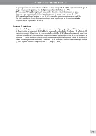 C o n d u c t a s e n G a s t r o e n t e r o l o g í a
327
mayores que los de raza negra. El valor predictivo positivo de respuesta de la RVR fue más importante que el
origen étnico, aquellos pacientes con RVR presentaron tasas de RVS del 85 a 90%.
• TVR: dosis de 750 mg (2 comp) cada 8 horas con los alimentos, principalmente ricos en grasa.
   Se observó una aumento de la RVS independientemente de la raza, etnia o niveles de HCV
   RNA y estadio de fibrosis hepática. La tasa de RVS en aquellos pacientes que alcanzaron una RVRe
   fue 80%, siendo este ultimo el predictor mas importante. Aquellos que no alcanzaron una RVRe
   tuvieron tasas de respuesta del 58 al 62%.
Esquemas de tratamiento
• Genotipo 1: En los pacientes no cirróticos con una respuesta virológica temprana y extendida, se puede acortar
la duración total del tratamiento de 48 a 24 o 36 semanas, dependiendo del IP utilizado y de la historia del
tratamiento anterior del paciente, sin comprometer la posibilidad de RVS. Este enfoque permite reducir los
riesgos de toxicidad, así como el costo del tratamiento. Cuando se aplican las normas de terapia guiada por la
respuesta (TGR) se debe utilizar un test lo suficientemente sensible para determinar el nivel de la carga viral
de HCV, que tenga niveles comparables o inferiores a los de la de detección utilizada en los ensayos clínicos
(Cobas Taqman, cuantificación y detección: 25 UI/ml y 9,3 UI/ml).
 