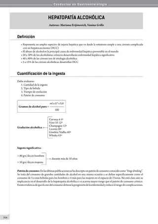 C o n d u c t a s e n G a s t r o e n t e r o l o g í a
334
Hepatopatía Alcohólica
Autoras: Mariana Erijimovich, Vanina Grillo
Definición
• Representa un amplio espectro de injuria hepática que va desde la esteatosis simple a una cirrosis complicada
con un hepatocarcinoma (HCC)
• El abuso de alcohol es la principal causa de enfermedad hepática prevenible en el mundo
• 20 a 30% de los alcoholistas crónicos desarrollarán enfermedad hepática significativa
• 40 a 80% de las cirrosis son de etiología alcohólica
• 5 a 15% de las cirrosis alcohólicas desarrollan HCC
Cuantificación de la ingesta
Debe evaluarse:
1.	Cantidad de la ingesta
2.	Tipo de bebida
3.	Tiempo de evolución
4.	Patrón de consumo
Ingesta significativa:
Patróndeconsumo:Enlasúltimaspublicacionessehadescriptounpatróndeconsumoconocidocomo“bingedrinking”.
Se trata del consumo de grandes cantidades de alcohol en una misma ocasión y se define específicamente como el
consumo de 5 o más bebidas para los hombres o 4 más para las mujeres en el espacio de 2 horas. No está clara aún su
implicancia en el desarrollo de la hepatopatía alcohólica o si acarrea mayor riesgo que el patrón de consumo crónico.
Existeevidenciadequeelcesedelconsumodetienelaprogresióndelaenfermedadyreduceelriesgodecomplicaciones.
 