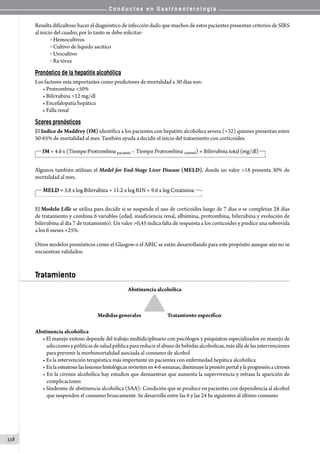 C o n d u c t a s e n G a s t r o e n t e r o l o g í a
338
Resulta dificultoso hacer el diagnóstico de infección dado que muchos de estos pacientes presentan criterios de SIRS
al inicio del cuadro, por lo tanto se debe solicitar:
o  Hemocultivos
o  Cultivo de líquido ascítico
o  Urocultivo
o  Rx tórax
Pronóstico de la hepatitis alcohólica
Los factores más importantes como predictores de mortalidad a 30 días son:
• Protrombina 50%
• Bilirrubina 12 mg/dl
• Encefalopatía hepática
• Falla renal
Scores pronósticos
El Indice de Maddrey (IM) identifica a los pacientes con hepatitis alcohólica severa (32) quienes presentan entre
50-65% de mortalidad al mes. También ayuda a decidir el inicio del tratamiento con corticoides.
Algunos también utilizan el Model for End-Stage Liver Disease (MELD), donde un valor 18 presenta 30% de
mortalidad al mes.
El Modelo Lille se utiliza para decidir si se suspende el uso de corticoides luego de 7 días o se completan 28 días
de tratamiento y combina 6 variables (edad, insuficiencia renal, albúmina, protrombina, bilirrubina y evolución de
bilirrubina al día 7 de tratamiento). Un valor 0,45 indica falta de respuesta a los corticoides y predice una sobrevida
a los 6 meses 25%.
Otros modelos pronósticos como el Glasgow o el ABIC se están desarrollando para este propósito aunque aún no se
encuentran validados.
Tratamiento
Abstinencia alcohólica
• El manejo exitoso depende del trabajo multidiciplinario con psicólogos y psiquiatras especializados en manejo de
adiccionesypóliticasdesaludpúblicaparareducirelabusodebebidasalcoholicas,másalládelasintervenciones
para prevenir la morbimortalidad asociada al consumo de alcohol
• Es la intervención terapéutica más importante en pacientes con enfermedad hepática alcohólica
• Enlaesteatosislaslesioneshistológicasreviertenen4-6semanas,disminuyelapresiónportalylaprogresiónacirrosis
• En la cirrosis alcohólica hay estudios que demuestran que aumenta la supervivencia y retrasa la aparición de
complicaciones
• Síndrome de abstinencia alcohólica (SAA): Condición que se produce en pacientes con dependencia al alcohol
que suspenden el consumo bruscamente. Se desarrolla entre las 6 y las 24 hs siguientes al último consumo
                                         
 