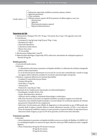C o n d u c t a s e n G a s t r o e n t e r o l o g í a
339
Tratamiento del SAA
1.	Síntomas leves: Diazepam VO o EV: 10 mg c/ 6 hs primer día y 5 mg c/ 6 hs segundo y tercer día
2.	Convulsiones:
• Lorazepam 0,1 mg/kg (amp 4 mg) Ej. para 70 kg 2 amp
• Diazepam 0,15 mg/k
• Glucosado hipertónico
• Laboratorio, medio interno
• Buscar otras causas                            
• TC de encéfalo
3. Alucinaciones: Haloperidol 1 amp EV
4. Hiperactividad adrenérgica (taquicardia, HTA, sudoración, antecedentes de cardiopatía isquémica):
Atenolol 50 mg/día
Medidas generales:
• Corrección del medio interno
• Nutrición:
o  La desnutrición es frecuente en pacientes con hepatitis alcohólica. La obtención de un balance nitrogenado
positivo mejora el pronóstico
o  La vía de elección para la alimentación es la vía oral. En caso de estar contraindicada o cuando no tenga
una ingesta calórica suficiente considerar la vía enteral o parenteral según corresponda
• Vitaminas: compensar deficiencia de vitaminas liposolubles
o  Complejo B 1 amp de Becozyn por Baxter
o  Tiamina 100 mg/día
o  Acido fólico 1-5 mg/día
o   Vitamina B12
o  Vitamina K 1 amp/día por 3 días
• Tratamiento de las complicaciones relacionadas a la enfermedad hepática:
o  Encefalopatía: Lactulón 30 ml c/8 hs
o  Ascitis: dieta hiposódica, diuréticos
o   HDA por várices esofágicas: tratamiento farmacológico y endoscópico
o  Falla renal: frecuente en pacientes con hepatitis alcohólica con impacto negativo en la sobrevida.
Se presenta como síndrome hepatorrenal tipo1 y necrosis tubular. Se recomienda expansión de volumen
para prevenir el desarrollo de esta complicación
o  Infecciones: Son frecuentes, pero difíciles de diagnosticar en éstos pacientes ya que el SIRS puede estar
presente desde el ingreso y pueden deberse al estado inflamatorio asociado a la HA o a una infección.
El uso de tratamiento antibiótico empírico en estos pacientes es materia de debate. Es importante buscar
infecciones desde el ingreso, ya que un 25% de los pacientes con HA severa están infectados.
Tratamiento específico:
Corticoides:
• Iniciar tratamiento en pacientes con hepatitis alcohólica severa con un Indice de Maddrey ≥32, MELD ≥21
y/o encefalopatía hepática en ausencia de sepsis, infección crónica por HBV, insuficiencia renal o sangrado
digestivo.
• Dosis: Prednisolona 40 mg/día VO durante 4 semanas
                                            20 mg/dia 5ta semana
                                            10 mg/dia 6ta semana
 