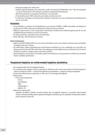 C o n d u c t a s e n G a s t r o e n t e r o l o g í a
340
• Principal complicación: infecciones
• Evaluar respuesta temprana a los corticoides: medir concentración de bilirrubina a los 7 días de tratamiento
si ésta no desciende un 25% del basal considerar la suspensión del tratamiento
• 40% de los pacientes no responde al tratamiento con corticoides
• Contraindicaciones: HDA, infección, pancreatitis, insuficiencia renal
* La infección controlada con el tratamiento antibiótico adecuado no es una contraindicación absoluta para el
uso de corticoides
Pentoxifilina
• Es un inhibidor no selectivo de la fosfodiesterasa, que aumenta el AMPc y GMPc intracelular, esto bloquea la
producción de TNFα, disminuye la inflamación y mejora la microcirculación
• Mejora la supervivencia a corto y largo plazo y disminuye la incidencia de síndrome hepatorrenal de 35 a 8%
probablemente por beneficio en la microcirculación
• Se utiliza cuando los corticoides están contraindicados
• Dosis: 400 mg c/ 8hs VO durante 4 semanas
Otros tratamientos:
• Agentes antiTNF (Infliximab):Su uso no está recomendado ya que varios estudios mostraron que aumentaban
el riesgo de infección y muerte
• N-acetilcisteína: Agente antioxidante que mostró buenos resultados en su uso combinado con corticoides, con
disminución de la tasa de SHR e infecciones. Sin embargo no mostró diferencias en la sobrevida a los 6 meses ni
beneficios cuando se comparó versus corticoides o placebo
• Soporte hepático extracorpóreo: En estudio, podría ser beneficioso en estos pacientes en el futuro, ha mostrado
buenos resultados preliminares
Trasplante hepático en enfermedad hepática alcohólica
• Es la segunda indicación de trasplante hepático
• Se recomienda para ingresar en lista un periodo de abstinencia de 6 meses para mejorar la función hepática y
reducir el riesgo de recaída  duración de abstinencia pretrasplante  riesgo de recaída postrasplante
• Se han observado tasas de recaída entre 11-49% a los 3-5 años luego del trasplante
• Indicaciones:
o  Cirrosis descompensada:
- Ascitis
- Encefalopatía
- PBE.
- Child-Pugh ≥7
- MELD 14
• Indicación controvertida:
o   Hepatitis alcohólica: Estudios recientes indican que el trasplante temprano en pacientes seleccionados
(buena contención familiar, primer episodio de hepatitis alcoholica) que no responden al tratamiento médico
podría mejorar la sobrevida
 