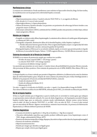 C o n d u c t a s e n G a s t r o e n t e r o l o g í a
343
Manifestaciones clínicas
La mayoría son asintomáticos. Puede manifestarse como malestar en hipocondrio derecho, fatiga. En fases tardías,
las manifestaciones son las propias de la enfermedad hepática avanzada.
Laboratorio
• Hipertransaminasemia crónica. Cuando la relación TGO/TGP es 1, es sugestiva de fibrosis
• FAL elevada (x 2-3 veces el valor normal)
• Hipertrigliceridemia y/o hipercolesterolemia
• Valores de ferremia y ferritina elevados. Los pacientes con parámetros de sobrecarga de hierro tienden a una
   progresión mayor a la fibrosis
• Anticuerpos antinucleares (ANA) y antimúsculo liso (ASMA) pueden estar presentes en títulos bajos, indican
   mayor progresión a fibrosis
Métodos por imágenes
•Ecografía:seevidenciarealcedifuso,hepatomegalia.Laesteatosissólosedetectasielcambiograsodelparénquima
   es substancial (30% o más)
• Tomografía computada: disminución difusa de la densidad hepática, índice hepático/esplénico?
   1. Pueden detectarse lesiones grasas focales. Otras ecogenicidad hepática mayor a ecogenicidad del riñón
derecho y difuminado vascular y atenuación gradual de la periferia
•Elastografía hepática (Fibroscan) es un método validado, rápido, no invasivo que permite predecir el grado
   de fibrosis y la necesidad de biopsia. Valores 7,9 KPa sugieren fibrosis y 9,6 KPa fibrosis avanzada/cirrosis
Sistemas de evaluación de la fibrosis (no invasivos)
El BARD es un sistema de puntuación simple que combina tres variables
o  El índice de masa corporal (IMC)  28 (otorga 1 punto)
o  La relación TGO/TGP  0.8 (otorga 2 puntos)
o  La presencia de diabetes (otorga 1 punto)
Los pacientes que presentan un score mayor a 2 puntos tienen alta probabilidad de presentar fibrosis avanzada.
Alto porcentaje de falsos positivos. Otros sistemas de puntuación son el APRI, BARDI, Fibro-Meter, FIB-4, etc.
Histología
La biopsia hepática es el único método que permite el diagnóstico definitivo y la diferenciación entre los distintos
tipos de enfermedad hepática grasa. Después de varios sistemas de puntuación para evaluar histológicamente a
NAFLD se ha propuesto el Score de actividad del NAFLD (NAS), consta de:
o  Grados de esteatosis (0-3)
o  Grados de inflamación lobular (0-3)
o  Balonización (0-2)
Un valor  o igual a 5 es indicativo de NASH, y un valor  o igual a 3 es despreciable el riesgo de NASH.
ParavalorarlafibrosisseutilizaelscoreMETAVIR,utilizadoparalaVHC,yseextiendesuutilizaciónparaNASH.
Rol de la biopsia hepática
Si bien es el gold estándar para el diagnóstico y para la clasificación en severidad no existen guías que indiquen
en qué pacientes estaría indicado realizarla. En casos de dudas diagnósticas o de hepatopatía asociada la biopsia
hepática tendría lugar, pero su indicación continúa siendo individualizada. Además existen ciertos factores
como la edad 45 años, la relación TGO:TGP 1, un IMC 28 y un valor de TGP  2 veces el valor normal
que son marcadores de fibrosis. Algunas características: esteatosis macrovesicular y la presencia de balonización
hepatocitaria y/o fibrosis definen la presencia de NASH.
Criterios diagnósticos
• Consumo de alcohol no significativo (20 g/día en hombres y  10g/día en mujeres)
• Descartar enfermedades específicas que pueden producir infiltración grasa (virus hepatotropos como el
VHC, drogas, enfermedad de Wilson, APT)
•Presenciadesíntomasinespecíficos(fatiga,dispepsia,disconfortenhipocondrioderecho,hepatoesplenomgalia)
• Presencia de síndrome metabólico
• Hipertransaminasemia leve
• Estudio por imagen que identifica un hígado graso
• Biopsia que cumple criterios para hígado graso
 