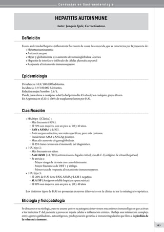 C o n d u c t a s e n G a s t r o e n t e r o l o g í a
345
Hepatitis Autoinmune
Autor: Joaquín Epele, Correa Gustavo.
Definición
Es una enfermedad hepática inflamatoria fluctuante de causa desconocida, que se caracteriza por la presencia de:
• Hipertransaminasemia
• Autoanticuerpos
• Hiper γ-globulinemia y/o aumento de inmunoglobulina G sérica
• Hepatitis de interfase e infiltrado de células plasmáticas portal
• Respuesta al tratamiento inmunosupresor
Epidemiología
Prevalencia: 16.9/100.000 habitantes.
Incidencia: 1.9/100.000 habitantes.
Relación mujer/hombre: 3.6/1.
Puede presentarse a cualquier edad (edad promedio 45 años) y en cualquier grupo étnico.
En Argentina en el 2010 el 6% de trasplantes fueron por HAI.
Clasificación
• HAI tipo 1(Clásica) :
o  Más frecuente (80%).
o  El 70% son mujeres, con un pico e/ 20 y 40 años.
o  FAN y ASMA ( ≥1/80).
o  Anticuerpos antiactina, son más específicos, pero más costosos.              
o  Puede tener AMA y ANCAp positivo.
o  Marcado aumento de gamaglobulinas.
o  El 25% tiene cirrosis en el momento del diagnóstico.
•	 HAI tipo 2:
o  Más frecuente en niños.
o  Anti LKM1 (≥1/80) (antimicrosoma hígado-riñón) y/o ALC-1(antígeno de citosol hepático)
o  Se asocia a:
- Mayor riesgo de cirrosis con curso fulminante.
- Mayor frecuencia de DBT 1 y vitíligo.
- Menor tasa de respuesta al tratamiento inmunosupresor.
•	 HAI tipo 3:
o  El  20% de HAI tiene FAN, ASMA y LKM 1 negativo.
o  SLA/SP (Antígeno soluble hepático y pancreático)
o  El 90% son mujeres, con un pico e/ 20 y 40 años
Los distintos tipos de HAI no presentan mayores diferencias en la clínica ni en la estrategia terapéutica.
Etiología y fisiopatología
Se desconoce su etiología, pero se asume que en su patogenia intervienen mecanismos inmunológicos que activan
a los linfocitos T del paciente y provocan injuria celular e inflamación crónica.  Refleja una interacción compleja
entre agentes gatilladores, autoantígenos, predisposición genética e inmunorregulación que lleva a la pérdida de
la tolerancia inmune.
 