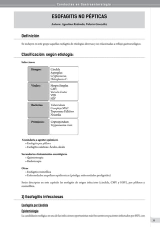 C o n d u c t a s e n G a s t r o e n t e r o l o g í a
35
Esofagitis No Pépticas
Autora: Agustina Redondo, Valeria González
Definición
Se incluyen en este grupo aquellas esofagitis de etiologías diversas y no relacionadas a reflujo gastroesofágico.
Clasificación: según etiología:
Infecciosas  
Secundaria a agentes químicos
• Esofagitis por píldora
• Esofagitis caústicas: Ácidos, álcalis
Secundaria a tratamientos oncológicos
• Quimioterapia
• Radioterapia
Otras
• Esofagitis eosinofílica
• Enfermedades ampollares epidérmicas (pénfigo, enfermedades penfigoides)
Serán descriptas en este capítulo las esofagitis de origen infeccioso (cándida, CMV y HSV), por píldoras y
eosinofílica.
1) Esofagitis infecciosas
Esofagitis por Cándida
Epidemiología
LacandidiasisesofágicaesunadelasinfeccionesoportunistasmásfrecuentesenpacientesinfectadosporHIV,con
 