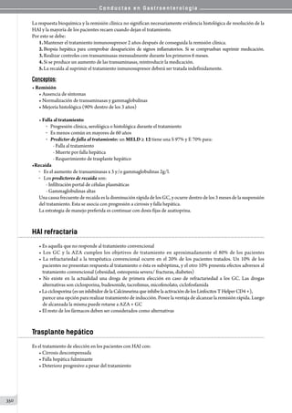 C o n d u c t a s e n G a s t r o e n t e r o l o g í a
350
La respuesta bioquímica y la remisión clínica no significan necesariamente evidencia histológica de resolución de la
HAI y la mayoría de los pacientes recaen cuando dejan el tratamiento.
Por esto se debe:
1.	Mantener el tratamiento inmunosupresor 2 años después de conseguida la remisión clínica.
2.	Biopsia hepática para comprobar desaparición de signos inflamatorios. Si se comprueban suprimir medicación.
3.	Realizar controles con transaminasas mensualmente durante los primeros 6 meses.
4.	Si se produce un aumento de las transaminasas, reintroducir la medicación.
5.	La recaída al suprimir el tratamiento inmunosupresor deberá ser tratada indefinidamente.
Conceptos:
• Remisión
• Ausencia de síntomas
• Normalización de transaminasas y gammaglobulinas
• Mejoría histológica (90% dentro de los 3 años)
• Falla al tratamiento
o   Progresión clínica, serológica o histológica durante el tratamiento
o   Es menos común en mayores de 60 años
o   Predictor de falla al tratamiento: un MELD ≥ 12 tiene una S 97% y E 70% para:
- Falla al tratamiento
- Muerte por falla hepática
- Requerimiento de trasplante hepático
•Recaída
o  	Es el aumento de transaminasas x 3 y/o gammaglobulinas 2g/l.
o  	Los predictores de recaída son:
- Infiltración portal de células plasmáticas
- Gammaglobulinas altas
Una causa frecuente de recaída es la disminución rápida de los GC, y ocurre dentro de los 3 meses de la suspensión
del tratamiento. Esta se asocia con progresión a cirrosis y falla hepática.
La estrategia de manejo preferida es continuar con dosis fijas de azatioprina.
HAI refractaria
• Es aquella que no responde al tratamiento convencional
• Los GC y la AZA cumplen los objetivos de tratamiento en aproximadamente el 80% de los pacientes
• La refractariedad a la terapéutica convencional ocurre en el 20% de los pacientes tratados. Un 10% de los
pacientes no presentan respuesta al tratamiento o ésta es subóptima, y el otro 10% presenta efectos adversos al
tratamiento convencional (obesidad, osteopenia severa/ fracturas, diabetes)
• No existe en la actualidad una droga de primera elección en caso de refractariedad a los GC. Las drogas
alternativas son ciclosporina, budesonide, tacrolimus, micofenolato, ciclofosfamida
•Laciclosporina(esun inhibidordelaCalcineurina que inhibe la activación de los Linfocitos T Helper CD4 +),
parece una opción para realizar tratamiento de inducción. Posee la ventaja de alcanzar la remisión rápida. Luego
de alcanzada la misma puede rotarse a AZA + GC
• El resto de los fármacos deben ser considerados como alternativas
Trasplante hepático
Es el tratamiento de elección en los pacientes con HAI con:
• Cirrosis descompensada
• Falla hepática fulminante
• Deterioro progresivo a pesar del tratamiento
 