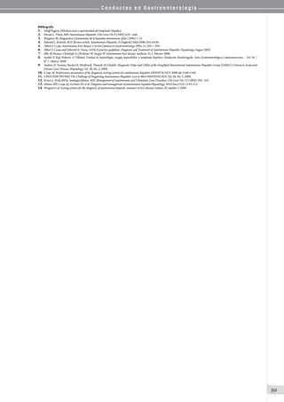 C o n d u c t a s e n G a s t r o e n t e r o l o g í a
351
Bibliografía
1.	 Schiff Eugene, HiIndicaciones y oportunidad del trasplante Hepático
2.	 Dwain L. Thiele, MD. Autoimmune Hepatitis. Clin Liver Dis 9 (2005) 635– 646.
3.	 Bruguera M, Diagnostico y tratamiento de la hepatitis autoimmune Julio (2006) 1-15.
4.	 Edward L. Krawitt, M.D. Review article. Autoimmune Hepatitis. N England J Med 2006;354:54-66.
5.	 Albert J. Czaja. Autoimmune liver disease. Current Opinion in Gastroenterology 2005, 21:293—299.
6.	 Albert J. Czaja and Deborah K. Freese, AASLD practice guidelines. Diagnosis and Treatment of Autoimmune Hepatitis. Hepatology, August 2002.
7.	 Elke M Hennes, Christoph S, Christiane W, Ansgar W. Autoimmune liver disease. medicine 35:2. Elsevier 2006.
8.	 Andrés E Ruf, Federico G Villamil. Unidad de hepatología, cirugía hepatobiliar y trasplante hepático. Fundación Favalorogado. Acta Gastroenterológica Latinoamericana – Vol 38 /
N° 1 /Marzo 2008.
9.	 Andrew D. Yeoman, Rachel H. Westbrook, Thawab Al-Chalabi. Diagnostic Value and Utility of the Simpliﬁed International Autoimmune Hepatitis Group (IAIHG) Criteria in Acute and
Chronic Liver Disease. Hepatology, Vol. 50, No. 2, 2009.
10.	 Czaja AJ. Performance parameters of the diagnostic scoring systems for autoimmune hepatitis. HEPATOLOGY 2008;48:1540-1548.
11.	 CHOI AND PETERS The Challenge of Diagnosing Autoimmune Hepatitis: Less Is More HEPATOLOGY, Vol. 48, No. 1, 2008.
12.	 Karen L. Krok,MDa, SantiagoJ.Munoz, MD. Management of Autoimmune and Cholestatic Liver Disorders. Clin Liver Dis 13 (2009) 295–316.
13.	 Manns MP, Czaja AJ, Gorham JD, et al. Diagnosis and management of autoimmune hepatitis.Hepatology. 2010 Jun;51(6):2193-213
14.	 Wiegard et al. Scoring systems for the diagnosis of autoimmune hepatitis. seminars in liver disease/volume 29, number 3 2009
 