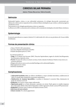 C o n d u c t a s e n G a s t r o e n t e r o l o g í a
352
Cirrosis Biliar Primaria
Autores: Viviana Maccarrone, Valeria González
Definición
Enfermedad hepática crónica, es una enfermedad autoinmune, de etiología desconocida caracterizada por:
inflamación y destrucción no supurativa de los conductos biliares intrahepáticos, que conduce a colestasis progresiva
y finalmente cirrosis.
Técnicamente es una colangitis granulomatosa crónica no supurativa.
La fibrosis en la CBP es consecuencia de la colestasis y de la acumulación intrahepática de ácidos biliares citotóxicos.
Epidemiología
Se presenta generalmente en mujeres (relación 9:1), edad media de la vida con una prevalencia de 51casos/millón
de habitantes.
Formas de presentación clínica
• Clásica (70-85%) 50% asintomáticos
• Asociada a Hepatitis Autoinmune (10-20%)
• Variante ductopénica precoz (5-10%)
Los síntomas pueden ser:
• Fatiga: Es el síntoma más frecuente (80%). Descartar hipotiroidismo, ingesta de alcohol, beta-bloqueantes,
benzodiacepinas, depresión, stress.
• Prurito: Es mayor de noche, en contacto con lana, el calor y durante el embarazo. Puede ser muy severo y en
ocasiones refractario.
• Ninguna de las dos se asocia con la severidad histológica de la enfermedad hepática.
• Hiperpigmentación cutánea
• Xantomas-Xantelasmas
Complicaciones:
• Enfermedad metabólica ósea: por defecto osteoblástico y mayor actividad osteoclástica; malabsorción de
VitD y Ca, puede haber osteoporosis en pacientes asintomáticos
• Malabsorción de vitaminas liposolubles: se produce al disminuir la secreción biliar, disminución de
niveles de vitaminas A, D, E, K
• Dislipemia: no se asocia a mayor riesgo cardiovascular
• Hipertensión portal: no se limita únicamente a pacientes con cirrosis. Puede aparecer en estadíos tempranos
de la enfermedad, debido al desarrollo de hiperplasia nodular regenerativa donde ocasiona HTP presinusoisal
• Malignidad: Presentan mayor incidencia de hepatocarcinoma (5.6%)
• Infecciones de tracto urinario
• Litiasis vesicular: Por cálculos pigmentarios
 