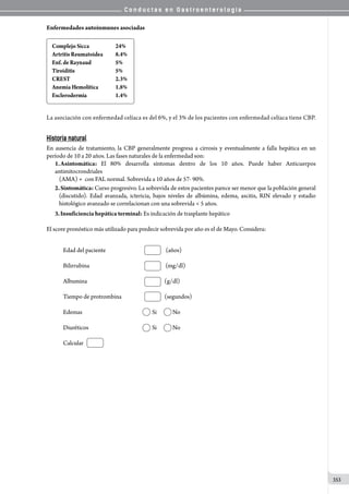 C o n d u c t a s e n G a s t r o e n t e r o l o g í a
353
Enfermedades autoinmunes asociadas
Complejo	Sicca 24%
Artritis	Reumatoidea 8.4%
Enf.	de	Raynaud	 5%
Tiroiditis 5%
CREST 2.3%
Anemia	Hemolítica 1.8%
Esclerodermia 1.4%
La asociación con enfermedad celíaca es del 6%, y el 3% de los pacientes con enfermedad celíaca tiene CBP.
Historia natural
En ausencia de tratamiento, la CBP generalmente progresa a cirrosis y eventualmente a falla hepática en un
período de 10 a 20 años. Las fases naturales de la enfermedad son:
1.	Asintomática: El 80% desarrolla síntomas dentro de los 10 años. Puede haber Anticuerpos
antimitocrondriales
(AMA) +  con FAL normal. Sobrevida a 10 años de 57- 90%.
2.	Sintomática: Curso progresivo. La sobrevida de estos pacientes parece ser menor que la población general
(discutido). Edad avanzada, ictericia, bajos niveles de albúmina, edema, ascitis, RIN elevado y estadio
histológico avanzado se correlacionan con una sobrevida  5 años.
3.	Insuficiencia hepática terminal: Es indicación de trasplante hepático
El score pronóstico más utilizado para predecir sobrevida por año es el de Mayo. Considera:
Edad del paciente                                                 (años)
Bilirrubina                                                              (mg/dl)
Albumina                                                               (g/dl)
Tiempo de protrombina                                   (segundos)
Edemas                                                     	 Si             No
Diuréticos                                                  	 Si             No
Calcular
 