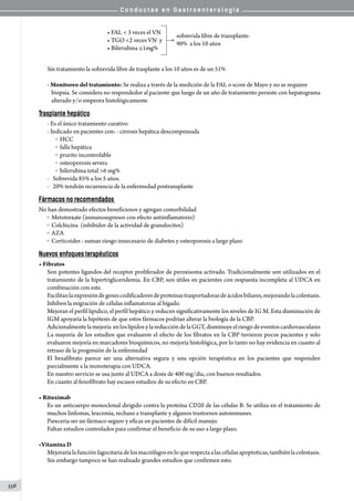 C o n d u c t a s e n G a s t r o e n t e r o l o g í a
356
• FAL  3 veces el VN          
• TGO 2 veces VN  y           
• Bilirrubina ≤1mg%         
sobrevida libre de transplante:
90%  a los 10 años
Sin tratamiento la sobrevida libre de trasplante a los 10 años es de un 51%
- Monitoreo del tratamiento: Se realiza a través de la medición de la FAL o score de Mayo y no se requiere
biopsia. Se considera no respondedor al paciente que luego de un año de tratamiento persiste con hepatograma
alterado y/o empeora histológicamente
Trasplante hepático
- Es el único tratamiento curativo
- Indicado en pacientes con: - cirrosis hepática descompensada
o  HCC
o  falla hepática
o  prurito incontrolable
o  osteoporosis severa
o  bilirrubina total 6 mg%
-	 Sobrevida 85% a los 5 años.
-	 20% tendrán recurrencia de la enfermedad postransplante
Fármacos no recomendados
No han demostrado efectos beneficiosos y agregan comorbilidad
o  Metotrexate (inmunosupresor con efecto antiinflamatorio)
o  Colchicina  (inhibidor de la actividad de granulocitos)
o  AZA
o  Corticoides : suman riesgo innecesario de diabetes y osteoporosis a largo plazo	
Nuevos enfoques terapéuticos
• Fibratos
Son potentes ligandos del receptor proliferador de peroxisoma activado. Tradicionalmente son utilizados en el
tratamiento de la hipertrigliceridemia. En CBP, son útiles en pacientes con respuesta incompleta al UDCA en
combinación con este.
Facilitanlaexpresióndegenescodificadoresdeproteínastrasportadorasdeácidosbiliares,mejorandolacolestasis.
Inhiben la migración de células inflamatorias al hígado.
Mejoran el perfil lipidico, el perfil hepático y reducen significativamente los niveles de IG M. Esta disminución de
IGM apoyaría la hipótesis de que estos fármacos podrían alterar la biología de la CBP.
Adicionalmentelamejoría  enloslípidosylareduccióndelaGGT,disminuyeelriesgodeeventoscardiovasculares
La mayoría de los estudios que evaluaron el efecto de los fibratos en la CBP tuvieron pocos pacientes y solo
evaluaron mejoría en marcadores bioquímicos, no mejoría histológica, por lo tanto no hay evidencia en cuanto al
retraso de la progresión de la enfermedad
El bezafibrato parece ser una alternativa segura y una opción terapéutica en los pacientes que responden
parcialmente a la monoterapia con UDCA.
En nuestro servicio se usa junto al UDCA a dosis de 400 mg/día, con buenos resultados.
En cuanto al fenofibrato hay escasos estudios de su efecto en CBP.
• Rituximab
Es un anticuerpo monoclonal dirigido contra la proteína CD20 de las células B. Se utiliza en el tratamiento de
muchos linfomas, leucemia, rechazo a transplante y algunos trastornos autoinmunes.
Pareceria ser un fármaco seguro y eficaz en pacientes de difícil manejo.
Faltan estudios controlados para confirmar el beneficio de su uso a largo plazo.
•Vitamina D
Mejoraríalafunciónfagocitariadelosmacrófagosenloquerespectaalascélulasapoptoticas,tambiénlacolestasis.
Sin embargo tampoco se han realizado grandes estudios que confirmen esto.
 