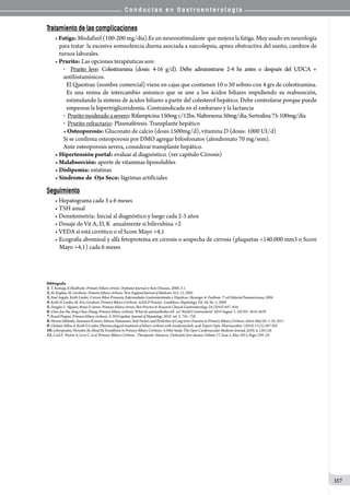 C o n d u c t a s e n G a s t r o e n t e r o l o g í a
357
Tratamiento de las complicaciones
• Fatiga: Modafinil (100-200 mg/día).Es un neuroestimulante  que mejora la fatiga. Muy usado en neurología
para tratar  la excesiva somnolencia diurna asociada a narcolepsia, apnea obstructiva del sueño, cambios de
turnos laborales.
• Prurito: Las opciones terapéuticas son:
o   Prurito leve: Colestiramina (dosis: 4-16 g/d). Debe administrarse 2-4 hs antes o después del UDCA +
antihistamínicos.
El Questran (nombre comercial) viene en cajas que contienen 10 o 50 sobres con 4 grs de colestiramina.
Es una resina de intercambio anionico que se une a los ácidos biliares impidiendo su reabsorción,
estimulando la síntesis de ácidos biliares a partir del colesterol hepático. Debe controlarse porque puede
empeorar la hipertrigliceridemia. Contraindicada en el embarazo y la lactancia
o Pruritomoderadoasevero:Rifampicina150mg c/12hs. Naltrexona 50mg/día, Sertralina 75-100mg/día
o Prurito refractario: Plasmaféresis. Transplante hepático
• Osteoporosis: Gluconato de calcio (dosis 1500mg/d), vitamina D (dosis: 1000 UI/d)
Si se confirma osteoporosis por DMO agregar bifosfonatos (alendronato 70 mg/sem).
Ante osteoporosis severa, considerar transplante hepático.
• Hipertensión portal: evaluar al diagnóstico. (ver capítulo Cirrosis)
• Malabsorción: aporte de vitaminas liposolubles
• Dislipemia: estatinas
• Síndrome de  Ojo Seco: lágrimas artificiales
Seguimiento
• Hepatograma cada 3 a 6 meses
• TSH anual
• Densitometría: Inicial al diagnóstico y luego cada 2-3 años
• Dosaje de Vit A, D, K  anualmente si bilirrubina 2
• VEDA si está cirrótico o el Score Mayo 4,1
• Ecografía abominal y alfa fetoproteína en cirrosis o sospecha de cirrosis (plaquetas 140.000 mm3 o Score
Mayo 4,1) cada 6 meses
Bibliografía
1.T. Kumagi, E.Heathcote: Primary biliary cirrosis. Orphanet Journal or Rare Diseases, 2008, 3:1.
2.M. Kaplan, M. Gershwin: Primary biliary cirrhosis. New England Journal of Medicine 353; 12, 2005
3.Paul Angulo, Keith Lindor: Cirrosis Biliar Primaria, Enfermedades Gastrointestinales y Hepáticas. Sleisenger  Fordtran. 7º ed Editorial Panamericana, 2004
4.Keith D. Lindor, M. Eric Gershwin. Primary Biliary Cirrhosis. AASLD Practice Guidelines. Hepatology, Vol. 50, No. 1, 2009
5.Douglas L. Nguyen, Brian D. Juran: Primary biliary cirrosis. Best Practice  Research Clinical Gastroenterology 24 (2010) 647–654
6.Chao-Jun Hu, Feng-Chun Zhang. Primary biliary cirrhosis: What do autoantibodies tell us? World J Gastroenterol 2010 August 7; 16(29): 3616-3629
7.Raoul Poupon. Primary biliary cirrhosis: A 2010 update. Journal of Hepatology 2010 vol. 5: 745–758
8.Hiromi Ishibashi, Atsumasa Komori, Minoru Nakamura. Risk Factors and Prediction of Long-term Outcome in Primary Biliary Cirrhosis. Intern Med 50: 1-10, 2011
9.Ghulam Abbas  Keith D Lindor. Pharmacological treatment of biliary cirrhosis with ursodeoxycholic acid. Expert Opin. Pharmacother. (2010) 11(3):387-392
10.Liberopoulos, Florentin M, Elisaf M, Fenofibrate in Primary Biliary Cirrhosis: A Pilot Study. The Open Cardiovascular Medicine Journal, 2010, 4, 120-126
11.Czul F, Peyton A, Levy C, et al. Primary Biliary Cirrhosis : Therapeutic Advances. Cholestatic liver diseases Volume 17, Issue 2, May 2013, Pages 229–24
 