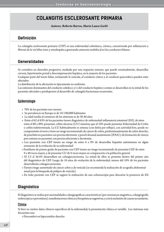 C o n d u c t a s e n G a s t r o e n t e r o l o g í a
358
Colangitis Esclerosante Primaria
Autores: Roberto Barros, María Laura Garbi
Definición
La colangitis esclerosante primaria (CEP) es una enfermedad colestásica, crónica, caracterizada por inflamación y
fibrosis de la vía biliar intra y extrahepática generando estenosis multifocal en los conductos biliares.
Generalidades
Se considera un desorden progresivo, mediado por una respuesta inmune, que puede eventualmente, desarrollar
cirrosis, hipertensión portal y descompensación hepática, en la mayoría de los pacientes.
Cualquier parte del tracto biliar, incluyendo la vesícula, el conducto cístico y el conducto pancreático pueden estar
afectados.
La distribución de la afectación es típicamente no uniforme.
Las estenosis dominantes del conducto colédoco y/o del conducto hepático común se desarrollan en la mitad de los
pacientes afectados y predisponen al desarrollo de colangitis bacterianas recurrentes.
Epidemiología
• 70% de los pacientes son varones
•	 Su prevalencia en Europa es de 10/100,000 habitantes
•	 La edad media al comienzo de los síntomas es de 30-40 años
•	 Entre el 62 al 83% de los pacientes tienen diagnóstico de enfermedad inflamatoria intestinal (EII), de éstos
entre el 80 a 90% presentan colitis ulcerosa (CU) mientras que el 10% puede presentar Enfermedad de Crohn
o colitis indeterminada. La CU habitualmente es extensa (con ileítis por reflujo), con actividad leve, puede no
comprometerelrectoytieneunriesgoincrementadodecáncerdecolon,predominantementedecolonderecho,
de pouchitis en pacientes con proctocolectomía  y pouch ileoanal anastomosis (IPAA) y de formación de várices
peri-ostoma en pacientes con proctocolectomía e ileostomía
• Los pacientes con CEP tienen un riesgo de entre 6 a 9% de desarrollar hepatitis autoinmune en algún
momento de la evolución de su enfermedad
• Familiares de primer grado de pacientes con CEP tienen un riesgo incrementado de presentar CEP de entre
9 a 40 veces mayor, y de presentar CU de 8 veces mayor en comparación a la población general
• El 3.3 al 36.4% desarrollará un colangiocarcinoma. La mitad de ellos se presenta dentro del primer año
del diagnóstico de CEP. Luego de 10 años de evolución de la enfermedad, menos del 10% de los pacientes
desarrollarán colangiocarcinoma
• Tienen riesgo aumentado de cáncer colon y de vesícula (se recomienda la realización de ecografía abdominal
anual para la búsqueda de pólipos de vesícula)
• En todo paciente con CEP se sugiere la realización de una colonoscopía para descartar la presencia de EII
Diagnóstico
El diagnóstico se realiza por anormalidades colangiográficas características (por resonancia magnética, colangiografía
endoscópicaopercutánea),manifestacionesclínicasybioquímicassugestivas,yconlaexclusióndecausassecundarias.
Clínica
Si bien no existen datos clínicos específicos de la enfermedad, la presentación clínica es variable.  Los síntomas más
frecuentes son:
• Discomfort en hipocondrio derecho
 