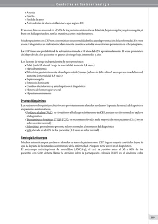 C o n d u c t a s e n G a s t r o e n t e r o l o g í a
359
• Astenia
• Prurito
• Pérdida de peso
• Antecedentes de diarrea inflamatoria que sugiera EII
El examen físico es anormal en el 50% de los pacientes sintomáticos. Ictericia, hepatomegalia y esplenomegalia, si
bien son hallazgos tardíos, son las manifestaciones  más frecuentes.
MuchospacientesconCEPsonasintomáticossinanormalidadesfísicasenlapresentacióndelaenfermedad.Enestos
casos el diagnóstico es realizado incidentalmente cuando se estudia una colestasis persistente en el hepatograma.
La CEP tiene una probabilidad de sobrevida estimada a 10 años del 65% aproximadamente. El score pronóstico
de Mayo divide a los pacientes en grupos de riesgo bajo, intermedio y alto.
Los factores de riesgo independientes de peor pronóstico:
• Edad (cada 10 años el riesgo de mortalidad aumenta 1.4 veces)
• Hipoalbuminemia
•Bilirrubinapersistentementeelevadapormásde3meses(valoresdebilirrubina2vecesporencimadelnormal
aumenta la mortalidad 1.5 veces)
• Esplenomegalia
• Estenosis dominante
• Cambios ductales intra y extrahepáticos al diagnóstico
• Historia de hemorragia variceal
• Hipertransaminasemia
Pruebas Bioquímicas
Losparámetrosbioquímicosdecolestasispersistentementeelevadospuedenserlapuertadeentradaaldiagnóstico
en pacientes asintomáticos:
•Fosfatasaalcalina(FAL):suelevacióneselhallazgomásfrecuenteenCEP,aunquesuvalornormalnoexcluye
el diagnóstico
• Transaminasas hepáticas (TGO-TGP): se encuentran elevadas en la mayoría de estos pacientes (2 a 3 veces
sobre su valor normal)
• Bilirrubina: generalmente presenta valores normales al momento del diagnóstico
• IgG: elevada en el 60% de los pacientes (1.5 veces su valor normal)
Serología/Anticuerpos
Muchos autoanticuerpos pueden ser dosados en suero de pacientes con CEP, la gran mayoría con títulos bajos, lo
que da la pauta de la naturaleza autoinmune de la enfermedad.  Ninguno tiene un rol en el diagnóstico.
El anticuerpo anti-citoplasma de neutrófilos (ANCA-p), el cual es positivo entre el 50 a 80% de los
pacientes con CEP, debería llamar la atención sobre la participación colónica (EII?) en el síndrome coles
 
