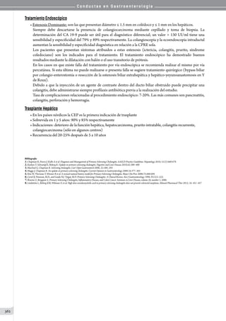 C o n d u c t a s e n G a s t r o e n t e r o l o g í a
362
Tratamiento Endoscópico
• Estenosis Dominante: son las que presentan diámetro ≤ 1.5 mm en colédoco y ≤ 1 mm en los hepáticos.
Siempre debe descartarse la presencia de colangiocarcinoma mediante cepillado y toma de biopsia. La
determinación del CA 19-9 puede ser útil para el diagnóstico diferencial; un valor  130 UI/ml tiene una
sensibilidad y especificidad del 79% y 89% respectivamente. La colangioscopía y la ecoendoscopía intraductal
aumentan la sensibilidad y especificidad diagnóstica en relación a la CPRE sola.  
Los pacientes que presentan síntomas atribuidos a estas estenosis (ictericia, colangitis, prurito, síndrome
coledociano) son los indicados para el tratamiento. El tratamiento endoscópico ha demostrado buenos
resultados mediante la dilatación con balón o el uso transitorio de prótesis.
En los casos en que existe falla del tratamiento por vía endoscópica se recomienda realizar el mismo por vía
percutánea. Si esta última no puede realizarse o presenta falla se sugiere tratamiento quirúrgico (bypass biliar
por colangio-enterostomía o resección de la estenosis biliar extrahepática y hepático-yeyunoanastomosis en Y
de Roux).
Debido a que la inyección de un agente de contraste dentro del ducto biliar obstruido puede precipitar una
colangitis, debe administrarse siempre profilaxis antibiótica previa a la realización del estudio.
Tasa de complicaciones relacionadas al procedimiento endoscópico: 7-20%. Las más comunes son pancreatitis,
colangitis, perforación y hemorragia.
Trasplante Hepático
• En los países nórdicos la CEP es la primera indicación de trasplante
• Sobrevida en 1 y 5 años: 90% y 85% respectivamente
• Indicaciones: deterioro de la función hepática, hepatocarcinoma, prurito intratable, colangitis recurrente,
colangiocarcinoma (sólo en algunos centros)
• Recurrencia del 20-25% después de 5 a 10 años
Bibliografía
1.Chapman R, Fevery J, Kallo A et al. Diagnosis and Management of Primary Sclerosing Cholangitis. AASLD Practice Guidelines. Hepatology 2010; 51(2):660-678
2.Karlsen T, Schrumpf E, Boberg K. Update on primary sclerosing cholangitis. Digestive and Liver Disease 2010;42:390–400
3.MacFaul G, Chapman R. Sclerosing cholangitis. Curr Opin Gastroenterol 2006; 22:288–293
4.Maggs J, Chapman R. An update on primary sclerosing cholangitis. Current Opinion in Gastroenterology 2008 24:377–383
5.Kim W, Therneau T, Wiesner R et al. A reviseal natural history model for Primary Sclerosing Cholangitis. Mayo Clin Proc 2000;75:688-694
6.Cyriel IJ. Ponsioen, M.D., and Guido N.J. Tytgat, M.D. Primary Sclerosing Cholangitis: A Clinical Review. Am J Gastroenterology 1998; 93:515–523.
7.Broome U, Bergquist A. Primary Sclerosing Cholangitis, Inflammatory Disease, and Colon Cancer. Seminars in Liver Disease, volume 26, number 1, 2006.
8.Lindström L, Boberg KM, Wikman O, et al. High dose ursodeoxycholic acid in primary sclerosing cholangitis does not prevent colorectal neoplasia. Aliment Pharmacol Ther 2012; 35: 451–457
 