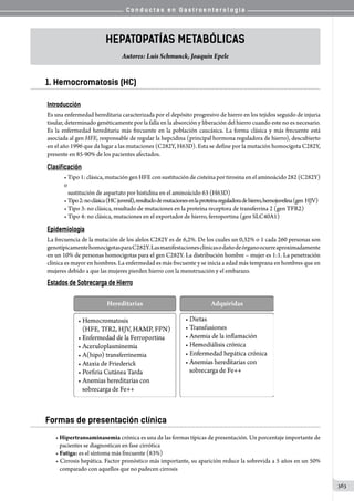 C o n d u c t a s e n G a s t r o e n t e r o l o g í a
363
Hepatopatías Metabólicas
Autores: Luis Schmunck, Joaquín Epele
1. Hemocromatosis (HC)
Introducción
Es una enfermedad hereditaria caracterizada por el depósito progresivo de hierro en los tejidos seguido de injuria
tisular, determinado genéticamente por la falla en la absorción y liberación del hierro cuando este no es necesario.
Es la enfermedad hereditaria más frecuente en la población caucásica. La forma clásica y más frecuente está
asociada al gen HFE, responsable de regular la hepcidina (principal hormona reguladora de hierro), descubierto
en el año 1996 que da lugar a las mutaciones (C282Y, H63D). Esta se define por la mutación homocigota C282Y,
presente en 85-90% de los pacientes afectados.
Clasificación
• Tipo 1: clásica, mutación gen HFE con sustitución de cisteína por tirosina en el aminoácido 282 (C282Y)
o
   sustitución de aspartato por histidina en el aminoácido 63 (H63D)
•Tipo2:noclásica(HCjuvenil),resultadodemutacionesenlaproteínareguladoradehierro,hemojuvelina(gen  HJV)
• Tipo 3: no clásica, resultado de mutaciones en la proteína receptora de transferrina 2 (gen TFR2)
• Tipo 4: no clásica, mutaciones en el exportador de hierro, ferroportina (gen SLC40A1)
Epidemiología
La frecuencia de la mutación de los alelos C282Y es de 6,2%. De los cuales un 0,32% o 1 cada 260 personas son
genotípicamentehomocigotasparaC282Y.Lasmanifestacionesclínicasodañodeórganoocurreaproximadamente
en un 10% de personas homocigotas para el gen C282Y. La distribución hombre – mujer es 1:1. La penetración
clínica es mayor en hombres. La enfermedad es más frecuente y se inicia a edad más temprana en hombres que en
mujeres debido a que las mujeres pierden hierro con la menstruación y el embarazo.
Estados de Sobrecarga de Hierro
Formas de presentación clínica
• Hipertransaminasemia crónica es una de las formas típicas de presentación. Un porcentaje importante de
   pacientes se diagnostican en fase cirrótica
• Fatiga: es el síntoma más frecuente (83%)
• Cirrosis hepática. Factor pronóstico más importante, su aparición reduce la sobrevida a 5 años en un 50%
   comparado con aquellos que no padecen cirrosis
 