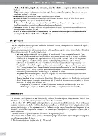 C o n d u c t a s e n G a s t r o e n t e r o l o g í a
364
• Pérdida de la líbido, impotencia, amenorrea, caída del cabello. Son signos y síntomas frecuentemente
   hallados
• Hiperpigmentación cutánea manifestada por piel bronceada producida por el depósito de hierro en
   membrana basal de la epidermis
• Diabetes, está directamente relacionada con la enfermedad hepática
• Hepatocarcinoma: ocurre en un 6% de los pacientes con HC y cirrosis, riesgo 20 veces mayor que la
población general y una tasa de incidencia anual de 4%
• Enfermedad cardiologica: actualmente es infrecuente debido a su diagnóstico más temprano, arritmias e
insuficiencia cardiaca congestiva son las complicaciones más frecuentes
• Artropatía: “apretón de manos doloroso”. Artralgias, condrocalcinosis y osteoartrosis lamentablemente no
mejoran con el tratamiento de la HC
• Cáncer de mama: controversial. Ultimo estudio 2011mostró asociación significativa entre cáncer de
mama y niveles elevados de ferritina unida a hierro
Diagnóstico
Debe ser sospechada en todo paciente joven con parámetros clínicos y bioquímicos de enfermedad hepática,
hiperglucemia y piel bronceada.
En todo paciente con aumento de transaminasas menor a 5 veces el límite superior normal con serología viral negativa
debe solicitarse saturación de transferrina y ferritina.
• Ferritina: es altamente sensible para la sospecha de la enfermedad. Es una proteína de fase aguda. Carece
   de especificidad ante situaciones de inflamación, neoplasias, trastornos metabólicos como la diabetes,
   consumo de alcohol y necrosis hepatocelular o de otros tejidos. Valores  1000 hg/mL requerirán
   biopsia hepática, el 50 % tiene cirrosis. Ferritina  a 1000 hg/mL probabilidad nula de cirrosis.
• Saturación de transferrina (ST): el valor utilizado para avanzar con estudios más específicos es 45%.
• Test Genéticos: Cuando los depósitos de hierro están aumentados, se requiere confirmar la mutación
   C282Y homocigota para hacer el diagnóstico de hemocromatosis hereditaria. En casos de mutaciones
   heterocigotas (C282Y/H63D-S62C) se requerirá biopsia hepática. Existen numerosas mutaciones muy
   infrecuentes que pueden llevar a la sobrecarga de los depósitos de hierro.
• Imágenes: la resonancia magnética puede ser útil para casos de distribución heterogénea del hierro
   dentro del hígado y detectar lesiones focales.
• Biopsia hepática: ayuda a confirmar el diagnóstico, diferenciar depósitos con distribución homogénea
   dentro del parénquima en estadios tempranos de HC de cuando la distribución es heterogénea en fibrosis
   avanzadas. Las indicaciones de biopsia son:
o  Testgenético(+)conferritinaa1000otransaminasasaumentadasoindividuomayorde40años
o  Heterocigoto compuesto (C282Y/H63D) con ST  a 45% y transaminasas aumentadas
Tratamiento
Los pacientes con diagnóstico de HC hereditaria y evidencia de sobrecarga de hierro deben ser tratados con
flebotomía. Si no presentan sobrecarga deben ser monitoreados anualmente.
Se deben extraer 400 - 500 ml (200 - 250 mg de hierro) semanalmente o cada dos semanas. Deben ser tratados
aunque se encuentren en estadíos cirróticos. Beneficios esperados de las flebotomías: mejora fatiga, disminución de
la pigmentación, mejora las alteraciones enzimáticas y la hepatomegalia, mejora fibrosis hepática hasta en un 30% y
la función cardíaca. No retrograda la cirrosis si ya está presente y no hay mejoría en la atropatía, atrofia testicular o
disfunción tiroidea.
La desferoxamina es un quelante de hierro que moviliza 20 mg de hierro por dia.
Esta indicado en los pacientes que no toleran las flebotomías porque tienen anemia o miocardiopatía y en aquellos
con sobrecarga secundaria de hierro.
El objetivo es mantener una ferritina entre 50 - 150 hg/mL.
 