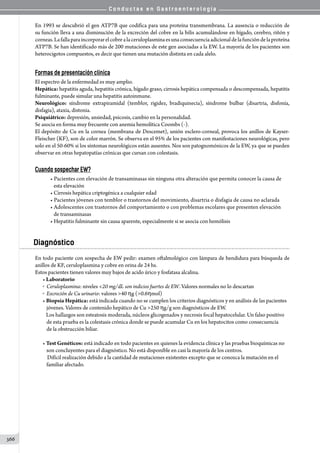 C o n d u c t a s e n G a s t r o e n t e r o l o g í a
366
En 1993 se descubrió el gen ATP7B que codifica para una proteína transmembrana. La ausencia o reducción de
su función lleva a una disminución de la excreción del cobre en la bilis acumulándose en hígado, cerebro, riñón y
corneas.Lafallaparaincorporarelcobrealaceruloplasminaesunaconsecuenciaadicionaldelafuncióndelaproteína
ATP7B. Se han identificado más de 200 mutaciones de este gen asociadas a la EW. La mayoría de los pacientes son
heterocigotos compuestos, es decir que tienen una mutación distinta en cada alelo.
Formas de presentación clínica
El espectro de la enfermedad es muy amplio.
Hepática: hepatitis aguda, hepatitis crónica, hígado graso, cirrosis hepática compensada o descompensada, hepatitis
fulminante, puede simular una hepatitis autoinmune.
Neurológico: síndrome extrapiramidal (temblor, rigidez, bradiquinecia), síndrome bulbar (disartria, disfonía,
disfagia), ataxia, distonia.
Psiquiátrico: depresión, ansiedad, psicosis, cambio en la personalidad.
Se asocia en forma muy frecuente con anemia hemolítica Coombs (-).
El depósito de Cu en la cornea (membrana de Descemet), unión esclero-corneal, provoca los anillos de Kayser-
Fleischer (KF), son de color marrón. Se observa en el 95% de los pacientes con manifestaciones neurológicas, pero
solo en el 50-60% si los síntomas neurológicos están ausentes. Nos son patognomónicos de la EW, ya que se pueden
observar en otras hepatopatías crónicas que cursan con colestasis.
Cuando sospechar EW?
• Pacientes con elevación de transaminasas sin ninguna otra alteración que permita conocer la causa de
   esta elevación
• Cirrosis hepática criptogénica a cualquier edad
• Pacientes jóvenes con temblor o trastornos del movimiento, disartria o disfagia de causa no aclarada
• Adolescentes con trastornos del comportamiento o con problemas escolares que presenten elevación
   de transaminasas
• Hepatitis fulminante sin causa aparente, especialmente si se asocia con hemólisis
Diagnóstico
En todo paciente con sospecha de EW pedir: examen oftalmológico con lámpara de hendidura para búsqueda de
anillos de KF, ceruloplasmina y cobre en orina de 24 hs.
Estos pacientes tienen valores muy bajos de acido úrico y fosfatasa alcalina.
• Laboratorio
o  Ceruloplasmina: niveles 20 mg/dL son indicios fuertes de EW. Valores normales no lo descartan
o  Excreción de Cu urinario: valores 40 hg (0.6hmol)
• Biopsia Hepática: está indicada cuando no se cumplen los criterios diagnósticos y en análisis de las pacientes
jóvenes. Valores de contenido hepático de Cu 250 hg/g son diagnósticos de EW.
   Los hallazgos son esteatosis moderada, núcleos glicogenados y necrosis focal hepatocelular. Un falso positivo
de esta prueba es la colestasis crónica donde se puede acumular Cu en los hepatocitos como consecuencia
de la obstrucción biliar.
• Test Genéticos: está indicado en todo pacientes en quienes la evidencia clínica y las pruebas bioquímicas no
son concluyentes para el diagnóstico. No está disponible en casi la mayoría de los centros.
    Difícil realización debido a la cantidad de mutaciones existentes excepto que se conozca la mutación en el
familiar afectado.
 