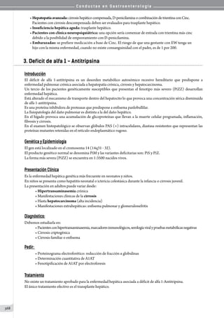 C o n d u c t a s e n G a s t r o e n t e r o l o g í a
368
• Hepatopatíaavanzada:cirrosishepáticocompensada,D-penicilaminaocombinacióndetrientinaconCinc.
   Pacientes con cirrosis descompensada deben ser evaluados para trasplante hepático.
• Insuficiencia hepática aguda: trasplante hepático.
• Pacientes con clínica neuropsiquiátrica: una opción sería comenzar de entrada con trientina más cinc
   debido a la posibilidad de empeoramiento con D-penicilamina.
• Embarazadas: se prefiere medicación a base de Cinc. El riesgo de que una gestante con EW tenga un
   hijo con la misma enfermedad, cuando no existe consanguinidad con el padre, es de 1 por 200.
3. Deficit de alfa 1 - Antitripsina
Introducción
El déficit de alfa 1-antitripsina es un desorden metabólico autosómico recesivo hereditario que predispone a
enfermedad pulmonar crónica asociada a hepatopatía crónica, cirrosis y hepatocarcinoma.
Un tercio de los pacientes genéticamente susceptibles que presentan el fenotipo más severo (PiZZ) desarrollan
enfermedad hepática.
Está alterado el mecanismo de transporte dentro del hepatocito lo que provoca una concentración sérica disminuida
de alfa 1-antitripsina.
Es una proteína inhibidora de proteasas que predispone a enfisema panlobullilar.
La fisiopatología del daño pulmonar es distinta a la del daño hepático.
En el hígado provoca una acumulación de glicoproteínas que llevan a la muerte celular programada, inflamación,
fibrosis y cirrosis.
En el examen histopatológico se observan glóbulos PAS (+) intracelulares, diastasa resistentes que representan las
proteínas mutantes retenidas en el retículo endoplasmático rugoso.
Genética y Epidemiología
El gen está localizado en el cromosoma 14 (14q31 - 32).
El producto genético normal se denomina PiM y las variantes deficitarias son: PiS y PiZ.
La forma más severa (PiZZ) se encuentra en 1:3500 nacidos vivos.
Presentación Clínica
Es la enfermedad hepática genética más frecuente en neonatos y niños.
En niños se presenta como hepatitis neonatal o ictericia colestásica durante la infancia o cirrosis juvenil.
La presentación en adultos puede variar desde:
• Hipertransaminasemia crónica
• Manifestaciones clínicas de la cirrosis
• Hasta hepatocarcinoma (alta incidencia)
• Manifestaciones extrahepáticas: enfisema pulmonar y glomerulonefritis
Diagnóstico:
Debemos estudiarla en:
• Pacientesconhipertransaminasemia,marcadoresinmunológicos,serologíaviralypruebasmetabólicasnegativas
• Cirrosis criptogénica
• Cirrosis familiar o enfisema
Pedir:
• Proteinograma electroforético: reducción de fracción α globulinas
• Determinación cuantitativa de A1AT
• Fenotipificación de A1AT por electroforesis
Tratamiento
No existe un tratamiento aprobado para la enfermedad hepática asociada a déficit de alfa 1-Antitripsina.
El único tratamiento efectivo es el transplante hepático.
 
