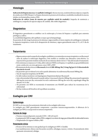 C o n d u c t a s e n G a s t r o e n t e r o l o g í a
37
Histología
Indicacióndebiopsiamucosay/ocepillado(citología):úlcerasmucosas,seudomembranasatípicasysospecha
de coinfección (CMV, Herpes). La biopsia demuestra la presencia de levaduras y seudohifas invadiendo la mucosa
teñidas con hematoxilina-eosina o PAS.
Indicación de cultivo (toma de muestra por cepillado estéril de exudado): Sospecha de resistencia a
antifúngicos y sospecha de especies atípicas de cándida. Alto rédito diagnóstico.
Diagnóstico
El diagnóstico generalmente se establece con la endoscopía y la toma de biopsias o cepillado para anatomía
patológica y cultivo.
La sensibilidad diagnóstica del cepillado es mayor que la histopatología.
En pacientes de alto riesgo la presencia de síntomas y signos justifica el inicio empírico de antifúngicos evaluando
la respuesta terapéutica a través de la desaparición de síntomas y signos generalmente entre el 3º y el 5º día de
tratamiento.
Tratamiento
•Algunosautoresantelasospechadeesofagitiscandidiásica,recomiendanunensayoterapéuticoconfluconazol
antes de realizar la endoscopía diagnóstica. Esta medida se considera una alternativa costo-efectiva. La
mayoríadelospacientestendránresolucióndesussíntomasdentrodelos5-7díasdeliniciadoeltratamiento.
•Silossíntomasnomejoranen3-4días,deberealizarseVEDAconbiopsiay/ocepillado,yaqueprobablemente
existe coinfección con otros gérmenes como CMV y HSV
•Eltratamientodeelecciónesconfluconazoladosisde200-400mg/día(3-6mg/kg)por14-21díassiendode
elección la vía oral
• En pacientes que no toleran la vía oral se puede administrar vía endovenosa fluconazol 400mg/día.
• Tasa de respuesta terapéutica de 80-90%
• Se debe realizar monitoreo con hepatograma (hepatotoxicidad por flucanazol)
• Ante refractariedad al fluconazol se puede indicar: itraconazol solución 200mg/día, posaconazol suspensión
400 mg dos veces por día, voriconazol vía oral o endovenoso 200 mg dos veces día, caspofungín 50mg/día
durante 14-21 días
• En pacientes con SIDA se recomienda el tratamiento con HAART para reducir las recurrencias de la
enfermedad
• No hay evidencia del beneficio de la profilaxis secundaria.
Esofagitis por CMV
Epidemiología
El CMV es el virus más frecuentemente detectado en las esofagitis infecciosas.
La esofagitis por CMV generalmente compromete a pacientes inmonocomprometidos. A diferencia de la
esofagitis por HSV, es excepcional en inmunocompetentes.
Factores de riesgo
• Viremia e inmunodepresión avanzada (CD4 < 100 cél/mm3).
• LapresenciadeCMVensangre(cultivo,DNAoantígeno)esunfactorderiesgoparaeldesarrollodeenfermedadinvasiva
• Trasplantados de órganos sólidos y MO
Presentación clínica
• El inicio de los síntomas es más gradual que la esofagitis por HSV o Cándida
• Las manifestaciones clínicas más frecuentes son fiebre, odinofagia, nauseas y vómitos. Ocasionalmente dolor
quemante retroesternal y disfagia.
 