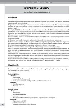 C o n d u c t a s e n G a s t r o e n t e r o l o g í a
370
lesión focal hepática
Autores: Gastón Pinedo Arcuri, Laura Garbi
Definición
La patología focal hepática constituye un grupo de lesiones frecuentes, la mayoría de ellas benignas, que suelen
diagnosticarse de manera incidental.
En general son asintomáticas, y cuando aparecen síntomas, se relacionan con el tamaño de la lesión, ya sea porque
producen efecto de masa (colestasis) o porque se complican con necrosis y hemorragia, pudiendo manifestarse como
abdomen agudo.
La ecografía (US) abdominal es el método de elección para comenzar el estudio de la lesión focal hepática, aunque el
gold standard para su diagnóstico es la resonancia magnética(RSM) con contraste endovenoso (EV) o la tomografía
computada (TC) dinámica (fases sin y con contraste EV, en tiempos arterial, venoso y tardío). Generalmente los
diferentes métodos son complementarios.
Para el diagnóstico diferencial es fundamental el contexto clínico del paciente y exámenes imagenológicos previos
(en caso de tenerlos).
El objetivo es evitar estudios innecesarios y disminuir el número de procedimientos intervencionistas.
Las lesiones focales benignas son “lesiones que no se deben tocar”, gracias a que es posible establecer un diagnóstico
precisomedianteestudiosdeimágenes,sinnecesidadderecurriraunabiopsiaoaotrosmétodosinvasivos,exceptuado
la sospecha de adenoma hepático por su potencial maligno y su tendencia a la hemorragia.
Las lesiones con características imagenológicas de malignidad requieren evaluación histopatológica.
Para caracterizar una lesión hepática en base a su comportamiento frente al contraste EV en función del tiempo, es
importante saber que la glándula hepática tiene doble circulación: 20% del flujo está dado por la arteria hepática y
80%por la vena porta.
La irrigación de los tumores hipervasculares depende casi exclusivamente de la arteria hepática por lo que realzarán
precozmente en fase arterial o temprana, a diferencia del hígado que no ha incrementado su densidad o intensidad de
señal aún, facilitando así su detección.
Lasmetástasishipovascularessedetectanenfaseportal,cuandoelhígadoyahaalcanzadosupicomáximoderefuerzo,
obteniéndose buen contraste entre éste y las lesiones hipodensas (TC) e hipointensas en T1 (RM).
Clasificación
Lo primero que debemos diferenciar es si la lesión hepática es sólida o quística y luego buscar signos imagenológicos
que orienten hacia su posible naturaleza.
Lesiones Quísticas:
• Benignas
o Quiste simple
o Infeccioso (hidatidosis, absceso)
o Neoplásico: cistoadenoma intrahepatico de las vias biliares (infrecuente)
• Malignas
o Cistoadenocarcinoma
o Metástasis quísticas
Lesiones Sólidas
• Benignas
o Hemangioma
o Hiperplasia nodular focal
o Adenoma
o Otras lesiones infrecuentes: linfangioma, lipomas, angiomiolipoma y mielolipoma
• Malignas
o Hepatocarcinoma (HCC)
o Colangiocarcinoma (CCA)
o Metástasis (hipervasculares-hipovasculares)
 