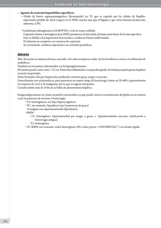 C o n d u c t a s e n G a s t r o e n t e r o l o g í a
374
• Agentes de contraste hepatobiliar específicos:
o Oxido de hierro superparamagnético (ferumoxido) en T2 que es captado por las células de Kupffer:
importante pérdida de señal (negro) en la HNF, mucho mas que el higado y que otras lesiones focales:mts,
adenoma, CHC
o Gadobenato dimeglumina (Gd-BOPTA): el de de mayor utilidad.
CaptaciónintensayhomogéneadelaHNF,persistencia enfase tardía,de hasta variashoras. Es lo más específico.
Esto es debido a los hepatocitos funcionales y conductos bilares malformados.
El adenoma se comporta con ausencia de captación
Se recomienda  conducta expectante con controles periódicos.
Adenoma
Más  frecuente en mujeres jóvenes, asociado a los anticonceptivos orales. En los hombres se asocia a la utilización de
anabólicos.
También se encuentran relacionados con la hipergalactosemia.
El tamaño puede variar entre 1-15 cm. Están bien delimitados con pseudocápsula, formada por parénquima hepático
normal comprimido.
Están formados sólo por hepatocitos, pudiendo contener grasa, sangre o necrosis.
Generalmente son asintomáticos, pero presentan un mayor riesgo de hemorragia (entre un 20-40%, y generalmente
los mayores de 5cm) y de malignizar, por lo que se sugiere extirparlos.
Cuando existen más de 10 focos se habla de adenomatosis hepática.
Imagenológicamente no existe un patrón característico ya que puede variar la concentración de lípidos en su interior
o por la presencia de necrosis o hemorragia.
o US: heterogéneos, iso-hipo-hiperecogénicos
o TC  sin contraste: hipodenso (por la presencia de grasa)  
Si sangran son espontáneamente hiperdensos.
o RMN:
- T1: heterogéneo: hiperintensidad por sangre o grasa; e   hipointensidades necrosis, calcificación o
     hemorragia antigua)
- T2: heterogéneo.
o TC-RMN con contraste: realce heterogéneo (FA: realce precoz ¨CENTRIFUGO¨) con lavado rápido.
 