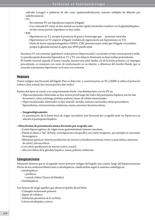 C o n d u c t a s e n G a s t r o e n t e r o l o g í a
376
radicales (cirugía) o paliativos de alto costo (quimioembolización, sesiones múltiples de ablación por
radiofrecuencia).
o TC:
- Sin contraste EV son hipodensos respecto al hígado
- Con contraste EV realce en fase arterial con lavado rápido, haciéndose isodenso con la glándulahepática
   en fase venosa portal e hipodenso en fase tardía.
o RM:
- Hipointensos en T1, excepto la presencia de grasa o hemorragia que      presentan señal alta.
- Hiperintensos en T2 respecto al hígado (nódulos de regeneración son hipointensos en T2).
- Oxido de hierro superparamagnético (SPIO): CHC presenta mayor señal que el hígado circundante,
   porque la glándula normal al captar mas SPIO pierde señal.
     
Secuencia T1 con contraste (gadolinio): realce precoz (hipervascular), con lavado en fases venosa portal y tardía.
La pseudocapsula demuestra hiposeñal en T1 y T2, con refuerzo dominante en fases tardías postcontraste.
El trombo tumoral expande el lumen vascular, muestra una señal similar a la de la lesión primaria y se impregna
poscontraste, en ocasiones con vasos de neoformación en su interior; a diferencia del trombo blando que es
avascular y permanece hipointenso en la serie con contraste.
  
Metástasis
Tumor maligno más frecuente del hígado. Para su detección  y caracterización, en TC y RMN se utiliza el protocolo
trifásico (fase arterial, fase venosa portal y fase tardía).
Existen dos tipos en cuanto a su comportamiento frente  a las distintas fases con cte EV en:
• Hipovascularizadas (detectadas en fase venosa portal luego del realce del parénquima hepático, son las más
frecuentes): colon, estómago, próstata, pulmón, tumor de células transicionales.
• Hipervascularizadas (detectados en fase arterial): tiroides, tumores carcinoides, islotes pancreáticos,
hipernefroma, coriocarcinoma, melanoma, mama, sarcomas, feocromocitoma
• Imagenológicamente:
La presentación de la lesión focal de origen secundario más frecuente por ecografía suele ser hipoecoica en
relación al parénquima hepático.
• Otras formas de presentación menos frecuente por ecografía son:
• Lesión hiperecogénica: de origen tracto gastrointestinal, tumores vasculares.
• Patrón en diana u “ojo” de buey: zona hipoecoica inespecífica con centro ecogénico,  por ejemplo en carcinoma
broncogénico.
• Metástasis quísticas: tumores productores de mucina (cistoadenocarcinoma ovárico y pancreático, mucinoso
de colon), mts necróticas.
• Con calcio: productores de mucina (colon, ovario).
• Afección difusa de la glándula hepática: mama, pulmón, melanoma.
Colangiocarcinoma
Solamente diremos que es el segundo tumor primario maligno del hígado mas común, luego del hepatocarcinoma
Deriva de los conductos biliares intra y extrahepaticos, clasificándose según la anatomo-radiología en:
• Intrahepáticos
o periférico
o central o hiliar (Tumor de Klatskin)
• Extrahepáticos
Son factores de riesgo aquellos que alteran el epitelio ductal biliar:
o Colangitis esclerosante primaria
o Quiste de colédoco
o Infestación parasitaria de la via biliar
o Litiasis intrahepática crónica
 