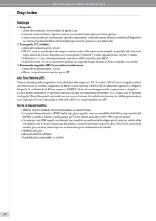 C o n d u c t a s e n G a s t r o e n t e r o l o g í a
380
Diagnóstico
Radiología
1. Ecografía
• Límite de resolución, lesión nodular de aprox. 2 cm
• Lesiones tempranas hipoecogénicas, lesiones avanzadas hiperecogénicas o heterogéneas
• Limitaciones: prueba no estandarizada, operador dependiente, la obesidad puede limitar la sensibilidad diagnóstica
Las lesiones localizadas debajo del hemidiafragma derecho pueden no ser detectadas
2. Tomografía (TC) trifásica
• Límite de resolución aprox. 1.8 cm
• El HCC tiene un patrón típico de comportamiento: realce de la lesión en fase arterial, con pérdida del realce en la
región central de la lesión durante la fase venosa portal (“washout”) y realce capsular en fase venosa y/o tardía
• Si la lesión es  2 cm, el comportamiento vascular es 100% específico para HCC
• Si la lesión mide 1-2 cm, se recomienda realizar una segunda imagen dinámica (RM o ecografía contrastada)
3. Resonancia magnética (RM) con contraste endovenoso
• Límite de resolución aprox. 1.5 cm
• Mismo comportamiento vascular que en TC
Alfa-Feto Proteína (AFP)
Tieneunaltovalorpredictivopositivo:siestáelevadasedebesospecharHCC.Unvalor200UI/mlenunhígadocirrótico
con lesión focal, se considera diagnóstico de HCC; valores mayores a 400 UI/ml son altamente sugestivos y obligan la
búsqueda de una lesión focal. Valores mayores a 1,000 UI/ml son altamente sugestivos de compromiso extrahepático.
La AFP puede aumentarse en pacientes cirróticos sin que necesariamente presenten HCC, al igual que en hepatitis
viral aguda. Otros falsos positivos pueden encontrarse en tumores del endodermo, tumores de células germminales y
en el embarazo. Por otro lado, hasta un 30% de los HCC no son productores de AFP.
Rol de la biopsia hepática
• Método invasivo limitado a lesiones pequeñas, no características
• La punción biopsia hepática (PBH) hecha bajo guía ecográfica tiene una sensibilidad del 90% y una especificidad
del 91% y cuando la misma se realiza guiada por TC los valores ascienden a 92% y 98% respectivamente
• Desventajas: una PBH negativa no descarta por completo una enfermedad maligna; por lo tanto, un nódulo debe
ser vigilado cada 3 a 6 meses hasta que desaparezca, aumente o presente un patrón típico. Si la lesión aumenta de
tamaño, pero no tiene patrón típico se recomienda repetir la sistemática de estudio
• Morbilidad 0.22%
• Mortalidad 0.018 a 0.096%
• Posibilidad de siembra 0.003 a 0.009%
 