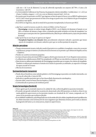 C o n d u c t a s e n G a s t r o e n t e r o l o g í a
383
cada uno  de 3 cm de diámetro). La tasa de sobrevida reportadas son mayores del 70% a 5 años y de
recurrencia  del 15%
• LaUniversidaddeCaliforniaenSanFranciscohapropuestocriteriosextendidos:1nóduloúnicoó=a6.5cm
ó hasta 3 nódulos, ninguno  a 4.5 cm y con un diámetro tumoral total  de 8 cm
• En nuestro país, los pacientes con HCC que ingresan en lista de espera lo hacen con un MELD suplementario
de 22. Cada 3 meses que permanecen en lista se les otorga un punto más, con el objetivo de que el transplante
se produzca más rápido
• En el 2012 en Argentina, más de la mitad de los pacientes transplantados, lo hicieron por HCC
• ¿Qué hacer cuando los tumores exceden los criterios de Milán o de San Francisco?
o  Downstaging: consiste en realizar terapia dirigida al HCC, con el objetivo de disminuir el tamaño en un
50% o el número de lesiones y luego volver a evaluarlos para poder incluirlos en la lista de transplante. Las
técnicasqueseusanparaéstoson:quimioembolización,ablaciónporradiofrecuencia,inyecciónpercutánea
de etanol.
• ¿Qué opción hay en caso de que no aparezca un órgano?
o  Transplante hepático con donante vivo: procedimiento solamente indicado a pacientes que tienen
  opción de transplante con donante cadavérico pero que no reciben puntaje de excepción.
Ablación percutánea
• Terapiamínimamenteinvasiva,indicadacuandoelpacientenoescandidatoatransplanteoresección,yaseapor
su preferencia, porque el número y localización de las lesiones no lo permite o por disfunción hepática severa
– Child B-C
• Pueden ser curativos en tumores pequeños
•Lainyecciónpercutáneadeetanol(PEI)essegurayefectivaparatumoresde2-3cm.Requierevariassesiones.
• La ablación por radiofrecuencia (RAF) ha reemplazado a la PEI por ser más efectiva en tumores de hasta 5 cm
• EstastécnicasseutilizanparatratamientodeDownstagingenpacientesqueseescapanaloscriteriosdetransplante.
También se utilizan para mantener el tamaño de la lesión en pacientes ya enlistados, en especial si el tiempo
de espera excede los 6 meses
• Alta tasa de recurrencia
Quimioembolización transarterial
• Puede ofrecer beneficios como método paliativo o de Downstaging en pacientes con estadío intermedio, con
una tasa de sobrevida a 5 años de 50%
• Indicada en aquellos pacientes que no han desarrollado diseminación extrahepática
• Paciente debe conservar buena función hepática, Child A-B
• Contraindicado en presencia de trombosis portal
Terapia farmacológica (Sorafenib)
• Único agente que ha mostrado mejoría en la calidad de vida y sobrevida global en pacientes terminales
• El estudio más grande realizado fue un protocolo aleatorizado sobre 602 pacientes, en donde se observó una
media global de supervivencia en los pacientes tratados con Sorafenib de 10.7 meses, comparada con 7.9
meses en los pacientes que recibieron placebo
•Esuninhibidormultikinasa,actúabloqueandounavíadeseñalesdelciclocelulareimpidiendotantolaproliferación
de células tumorales como la formación de vasos sanguíneos que alimentan al tumor; por lo tanto, se demora
la progresión del tumor y, en consecuencia, mejora la supervivencia
Bibliografía
1.Di Bisceglie A, Befeler A. Tumors and Cysts of the Liver. Feldman: Sleisenger and Fordtran’s Gastrointestinal and Liver Disease. 9 edition. Saunders. 2010. Chapter 94; 1569-1590.
2.El–Serag, HB, Marrero JA, Rudolph L. , et al. Diagnosis and Treatment of Hepatocellular Carcinoma. Gastroenterology 2008;134:1752–1763.
3.Bruix J, Sherman M. Management of Hepatocellular Carcinoma: An Update. AASLD Practice Guidelines. Hepatology. Vol 53, No 3; 2011.
4.Llovet J.M. , Bruix J. Novel advancements in the management of hepatocellular carcinoma in 2008. Journal of Hepatology 2008; 48 S20–S37.
5.Morris Sherman. Hepatocellular Carcinoma: Epidemiology, Risk Factors, and Screening. Seminars in liver disease 2005; volume 25, number 2.
6.EduardoFassioycol.EtiologiadelcarcinomahepatocelularenArgentina.Resultadosdeunestudiomulticentricoretrospectivo.ActaGastroenterologicaLatinoamericana–Vol39,N°1,Marzo2009.
7. Gomma AI, Khan SA, Toledano MB, et al. Waked I, Taylor-Robinson SD. Hepatocellular carcinoma: epidemiology, risk factors and pathogenesis. World J. Gastroenterol. 14 (27), 4300-4308 (2008)
8.Llovet JM, Burroughs A, Bruix J. Hepatocellular carcinoma. Lancet 352, 1907-1917 (2003)
9.Bolondi L, Cheng Al, Di Bisceglie AM. Handbook of hepatocellular carcinoma. Published by Evolving Medicine Ltd. 2009
 